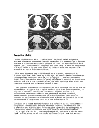 Evolución clínica
Durante su permanencia en la UCI persiste con compromiso del estado general,
dificultad respiratoria, importante signología obstructiva y de condensación, la paciente
no tolera la interfase del BiPAP por lo que debe ser conectada a ventilación mecánica
invasiva (VMI). Se le administra salbutamol MDI 4 puff cada 3 h, bromuro de ipratropio
MDI 4 puff cada 6 h, betametasona (EV) 2 mg cada 8 h, sulfato de magnesio (EV),
aminofilina en bomba de infusión continua.
Dentro de los exámenes destaca leucocitosis de 18 900/mm3, neutrofilia de 10
773/mm3 y proteína C reactiva (PCR) de 146 mg/L, Rx de tórax muestra condensación
con componente atelectásico en los LM, LID y LII (figura 1), inmunofluorescencia
indirecta (IFI) positiva para adenovirus (ADV), la paciente es aislada y por sospecha de
neumonía mixta se le indica penicilina sódica, que luego se cambia a ceftriaxona más
cloxacilina, esquema que se mantiene durante 7 días.
La niña presenta buena evolución con disminuc ión de la semiología obstructiva y de los
requerimientos de 02por lo que se decide reducir la dosis de los broncodilatadores, se
suspende la aminofilina el tercer día, el sulfato de magnesio el cuarto, y la
betametasona se mantiene durante 5 días, permanec e intubada cuatro días,
presentando una evolución satisfactoria. Un nuevo hemograma y PCR resultan
normales. La Rx tórax muestra disminución de las imágenes de condensación, por lo
que la paciente es dada de alta luego de 10 días de hospitalización.
Controlada en la unidad de broncopulmonar a la semana de su alta, observándose a
una paciente con obstrucción bronquial moderada, eupneica, saturando 95% con
02 ambiental. Una nueva Rx tórax revela reducción significativa de las imágenes de
condensación, se indica salbutamol MDI 2 puff cada 4 h, fluticasona/salmeterol
(125/25 ug) 1 puff cada 12 h, kinesiterapia respiratoria, control en 1 mes con Rx de
tórax y además se solicita una tomografía computada (TC) de tórax para 4 meses.
 