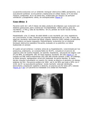 La paciente evoluciona con un síndrome bronquial obstructivo (SBO) permanente, a la
auscultación pulmonar se encuentran crepitaciones en ambas bases, la TC de tórax
muestra compromiso de la vía aérea fina, evidenciada por mosaico de perfusión
ventilación y atrapamiento aéreo, sin bronquiectasias (figura 2)
Caso clínico 2
Paciente varón de 1 año 9 meses de edad, producto de embarazo que evolucionó con
diabetes gestacional, parto cesárea por incompatibilidad céfalo-pélvica, peso de
nacimiento: 4 740 g, talla de nacimiento: 54 cm, período de recién nacido normal,
vacunas al día.
Hospitalizado a los 11 meses de edad debido a una neumonía por virus respiratorio
sin-cicial durante 14 días. Presenta una segunda hospitalización al 1 año 7 meses de
edad por neumonía bacteriana del lóbulo superior derecho (LSD) tratado con penicilina
(PNC) sódica con buena respuesta. Posteriormente evoluciona con un síndrome
bronquial obstructivo episódico frecuente, evaluado en su policlínico se indica
budesonida en aerosol.
El cuadro actual comienza 1 semana antes de su hospitalización, caracterizado por tos
productiva, emetisante, se constata fiebre de 39,5°C, consulta en el servicio de
urgencia (SU) de nuestro hospital, sin apremio respiratorio, saturación de oxígeno (sat
O2) de 98%, la radiografía (Rx) de tórax muestra neumonía del LSD (figura 1); es
tratado con PNC sódica endovenosa (EV) 200 000 U/k/día durante 2 días, sin embargo,
la fiebre persiste, agregandose retracción moderada de partes blandas; la madre
decide consultar nuevamente en nuestro SU, donde se observa al paciente con disnea,
polipnea de 52x', frecuencia cardíaca de 160x', sat 02 de 90% que sube a 94% con 2
1/min de O2. La auscultación pulmonar revela murmullo vesicular disminuido,
broncofonía y respiración soplante a derecha; se practica una Rx tórax (AP y lateral)
(figura 2a y 2b) y el paciente es trasladado a la unidad de intermedio.
 