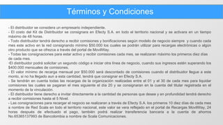 Términos y Condiciones - El distribuidor se considera un empresario independiente. - El costo del Kit de Distribuidor se consignara en Efecty S.A. en todo el territorio nacional y se activara en un tiempo máximo de 48 horas. - Todo distribuidor tendrá derecho a recibir comisiones y bonificaciones según modelo de negocio siempre  y cuando cada mes este activo en la red consignando mínimo $50.000 los cuales se podrán utilizar para recargas electrónicas o algún otro producto que se ofrezca a través del portal de MovilWay. - Todas las consignaciones para estar activo y recibir comisiones cada mes, se realizaran máximo los primeros diez días de cada mes. El distribuidor podrá solicitar un segundo código e iniciar otra línea de negocio, cuando sus ingresos estén superando los $400.000 mensuales de comisiones. - El valor mínimo de recarga mensual por $50.000 será descontado de comisiones cuando el distribuidor llegue a este monto, si no ha llegado aun a esta cantidad, tendrá que consignar en Efecty S.A. - Se tendrán en cuenta todas las recargas de la organización realizadas entre el 01 y el 30 de cada mes para liquidar comisiones las cuales se pagaran el mes siguiente el día 20 y se consignaran en la cuenta del titular registrada en el momento de la vinculación. - El distribuidor tiene derecho a invitar directamente a la cantidad de personas que desee y en profundidad tendrá derecho a recibir comisiones hasta el 5 Nivel. - Las consignaciones para recargar el negocio se realizaran a través de Efecty S.A. los primeros 10 diez días de cada mes a nombre de Red Scala en todo el territorio nacional, este valor se vera reflejado en el portal de Recargas MovilWay, 24 horas después de efectuado el pago, también podrá realizar transferencia bancaria a la cuenta de ahorros No.65365137993 de Bancolombia a nombre de Scala Comunicaciones.  