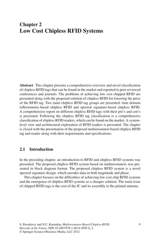 Chapter 2
Low Cost Chipless RFID Systems




Abstract This chapter presents a comprehensive overview and novel classiﬁcation
of chipless RFID tags that can be found in the market and reported in peer-reviewed
conferences and journals. The problems of achieving low cost chipped RFID are
presented along with the proposed solution of chipless RFID for lowering the price
of the RFID tag. Two main chipless RFID tag groups are presented: time domain
reﬂectometry-based chipless RFID and spectral signature-based chipless RFID.
A comprehensive report on different chipless RFID tags with their pro’s and con’s
is presented. Following the chipless RFID tag classiﬁcation is a comprehensive
classiﬁcation of chipless RFID readers, which can be found on the market. A system-
level view and architectural exploration of RFID readers is presented. The chapter
is closed with the presentation of the proposed multiresonator-based chipless RFID
tag and reader along with their requirements and speciﬁcations.



2.1    Introduction

In the preceding chapter, an introduction to RFID and chipless RFID systems was
presented. The proposed chipless RFID system based on multiresonators was pre-
sented in block diagram format. The proposed chipless RFID system is a novel
spectral signature design, which encodes data in both magnitude and phase.
   This chapter focuses on the difﬁculties of achieving low cost chip RFID systems
and the emergence of chipless RFID systems as a cheaper solution. The main issue
of chipped RFID tags is the cost of the IC and its assembly to the printed antenna.




S. Preradovic and N.C. Karmakar, Multiresonator-Based Chipless RFID:             9
Barcode of the Future, DOI 10.1007/978-1-4614-2095-8_2,
© Springer Science+Business Media, LLC 2012
 