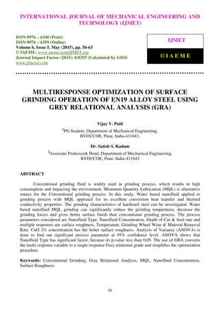 International Journal of Mechanical Engineering and Technology (IJMET), ISSN 0976 – 6340(Print),
ISSN 0976 – 6359(Online), Volume 6, Issue 5, May (2015), pp. 56-63© IAEME
56
MULTIRESPONSE OPTIMIZATION OF SURFACE
GRINDING OPERATION OF EN19 ALLOY STEEL USING
GREY RELATIONAL ANALYSIS (GRA)
Vijay V. Patil
1
PG Student, Department of Mechanical Engineering,
BVDUCOE, Pune, India-411043,
Dr. Satish S. Kadam
2
Associate Professor& Head, Department of Mechanical Engineering,
BVDUCOE, Pune, India-411043
ABSTRACT
Conventional grinding fluid is widely used in grinding process, which results in high
consumption and impacting the environment. Minimum Quantity Lubrication (MQL) is alternative
source for the Conventional grinding process. In this study, Water based nanofluid applied to
grinding process with MQL approach for its excellent convection heat transfer and thermal
conductivity properties. The grinding characteristics of hardened steel can be investigated. Water
based nanofluid MQL grinding can significantly reduce the grinding temperature, decrease the
grinding forces and gives better surface finish than conventional grinding process. The process
parameters considered are Nanofluid Type, Nanofluid Concentration, Depth of Cut & feed rate and
multiple responses are surface roughness, Temperature, Grinding Wheel Wear & Material Removal
Rate. CuO 2% concentration has the better surface roughness. Analysis of Variance (ANOVA) is
done to find out significant process parameter at 95% confidence level. ANOVA shows that
Nanofluid Type has significant factor, because its p-value less than 0.05. The use of GRA converts
the multi response variable to a single response Grey relational grade and simplifies the optimization
procedure.
Keywords: Conventional Grinding, Gray Relational Analysis, MQL, Nanofluid Concentration,
Surface Roughness.
INTERNATIONAL JOURNAL OF MECHANICAL ENGINEERING AND
TECHNOLOGY (IJMET)
ISSN 0976 – 6340 (Print)
ISSN 0976 – 6359 (Online)
Volume 6, Issue 5, May (2015), pp. 56-63
© IAEME: www.iaeme.com/IJMET.asp
Journal Impact Factor (2015): 8.8293 (Calculated by GISI)
www.jifactor.com
IJMET
© I A E M E
 