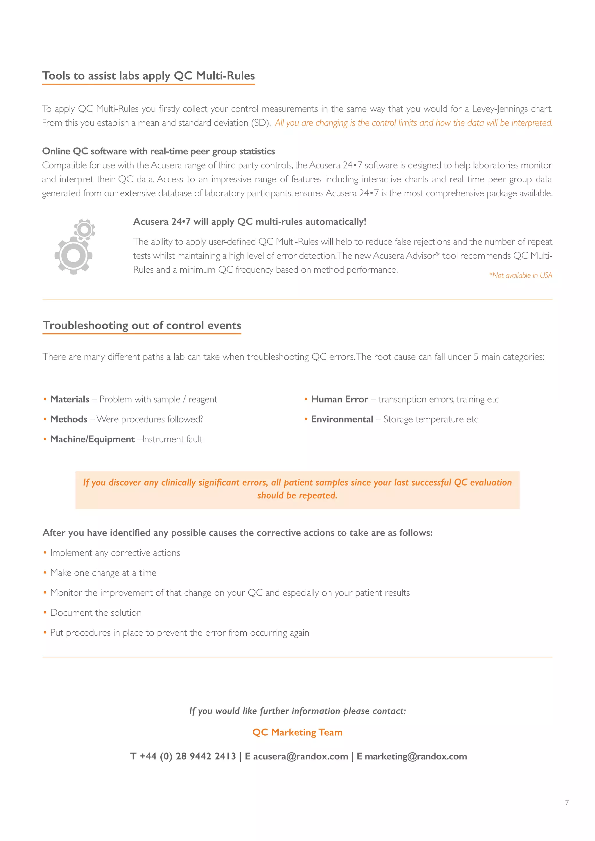 7
Tools to assist labs apply QC Multi-Rules
To apply QC Multi-Rules you firstly collect your control measurements in the same way that you would for a Levey-Jennings chart.
From this you establish a mean and standard deviation (SD). All you are changing is the control limits and how the data will be interpreted.
There are many different paths a lab can take when troubleshooting QC errors.The root cause can fall under 5 main categories:
Troubleshooting out of control events
If you discover any clinically significant errors, all patient samples since your last successful QC evaluation
should be repeated.
• Materials – Problem with sample / reagent
• Methods – Were procedures followed?
• Machine/Equipment –Instrument fault
• Human Error – transcription errors, training etc
• Environmental – Storage temperature etc
After you have identified any possible causes the corrective actions to take are as follows:
• Implement any corrective actions
• Make one change at a time
• Monitor the improvement of that change on your QC and especially on your patient results
• Document the solution
• Put procedures in place to prevent the error from occurring again
Acusera 24•7 will apply QC multi-rules automatically!
The ability to apply user-defined QC Multi-Rules will help to reduce false rejections and the number of repeat
tests whilst maintaining a high level of error detection.The new Acusera Advisor* tool recommends QC Multi-
Rules and a minimum QC frequency based on method performance.
*Not available in USA
Online QC software with real-time peer group statistics
Compatible for use with the Acusera range of third party controls, the Acusera 24•7 software is designed to help laboratories monitor
and interpret their QC data. Access to an impressive range of features including interactive charts and real time peer group data
generated from our extensive database of laboratory participants, ensures Acusera 24•7 is the most comprehensive package available.
If you would like further information please contact:
QC Marketing Team
T +44 (0) 28 9442 2413 | E acusera@randox.com | E marketing@randox.com
 