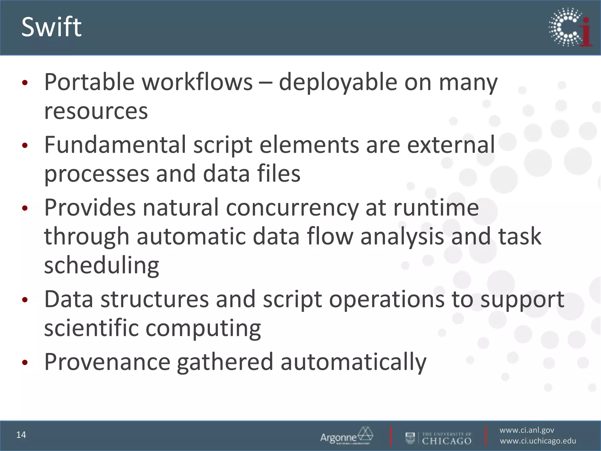Swift
•    Portable workflows – deployable on many
     resources
•    Fundamental script elements are external
     processes and data files
•    Provides natural concurrency at runtime
     through automatic data flow analysis and task
     scheduling
•    Data structures and script operations to support
     scientific computing
•    Provenance gathered automatically

                                              www.ci.anl.gov
14
                                              www.ci.uchicago.edu
 