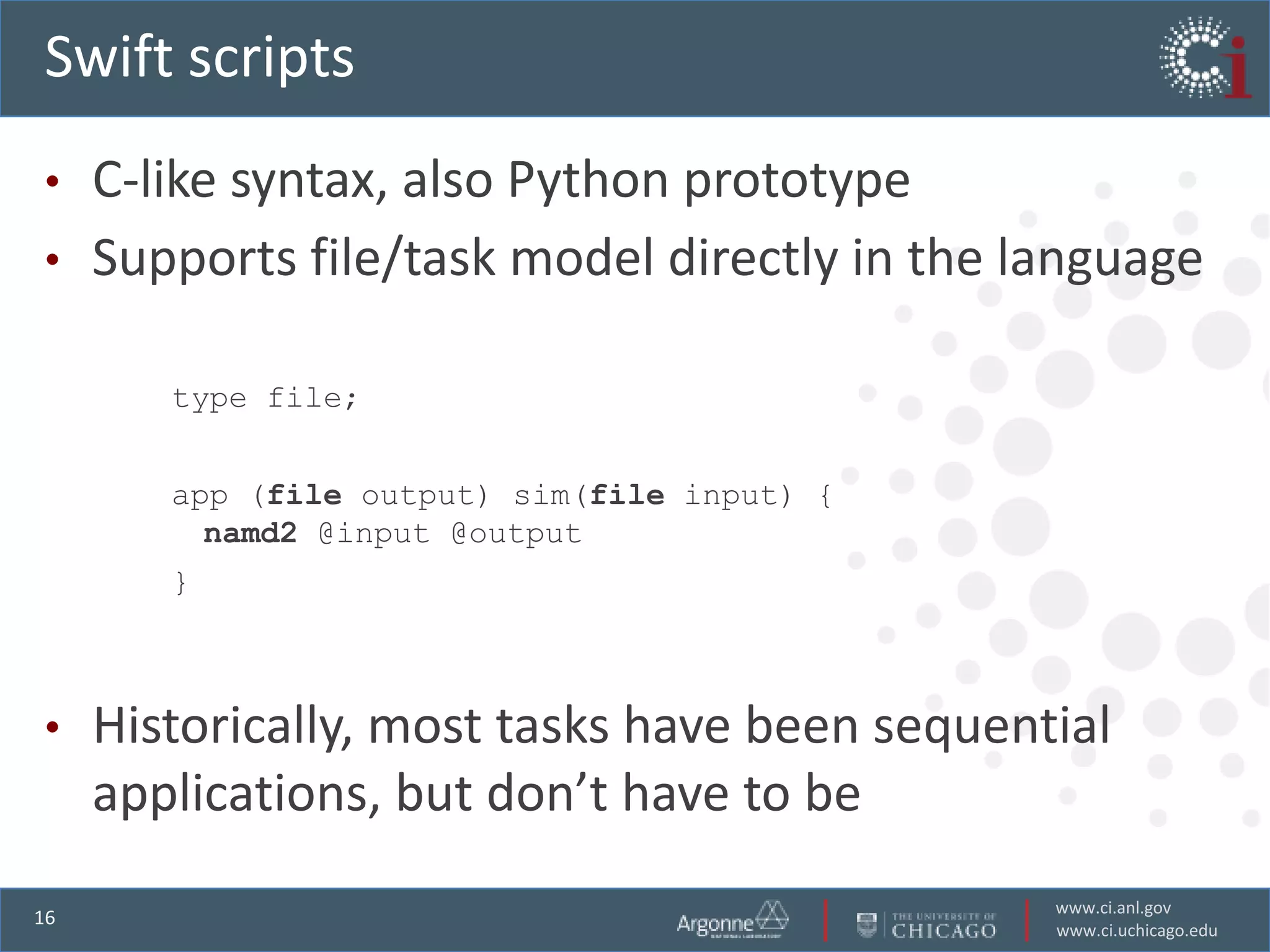 Swift scripts
•    C-like syntax, also Python prototype
•    Supports file/task model directly in the language

        type file;


        app (file output) sim(file input) {
          namd2 @input @output
        }



•    Historically, most tasks have been sequential
     applications, but don’t have to be
                                               www.ci.anl.gov
16
                                               www.ci.uchicago.edu
 