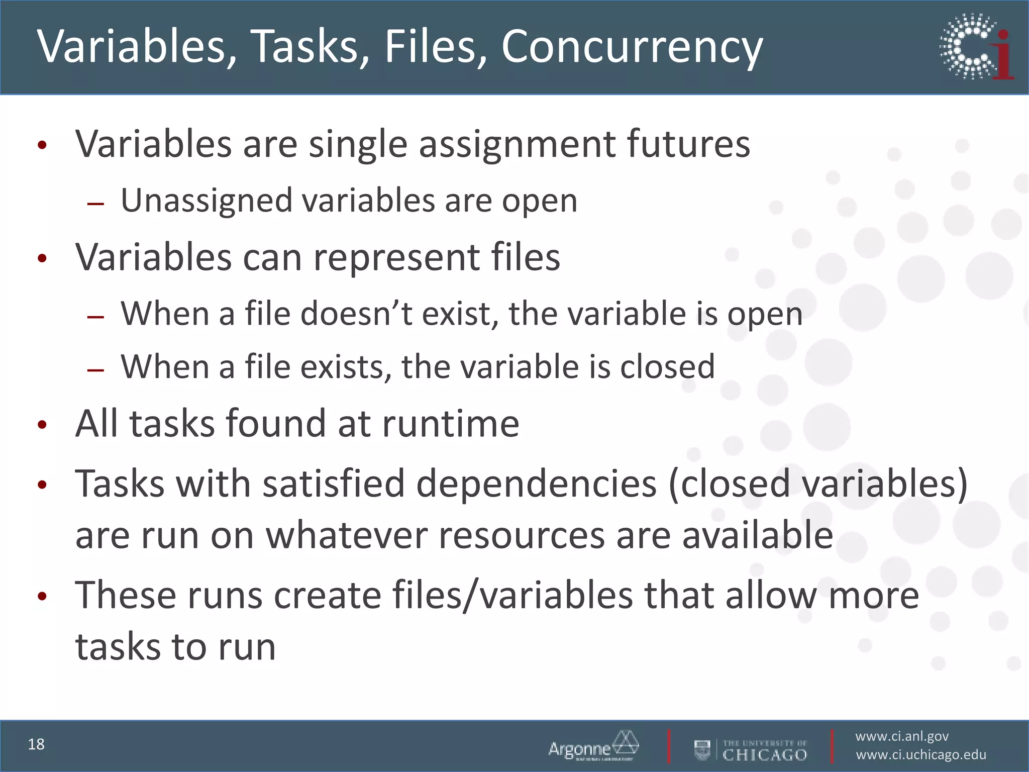 Variables, Tasks, Files, Concurrency
•    Variables are single assignment futures
     –   Unassigned variables are open
•    Variables can represent files
     –   When a file doesn’t exist, the variable is open
     –   When a file exists, the variable is closed
• All tasks found at runtime
• Tasks with satisfied dependencies (closed variables)
  are run on whatever resources are available
• These runs create files/variables that allow more
  tasks to run
                                                           www.ci.anl.gov
18
                                                           www.ci.uchicago.edu
 