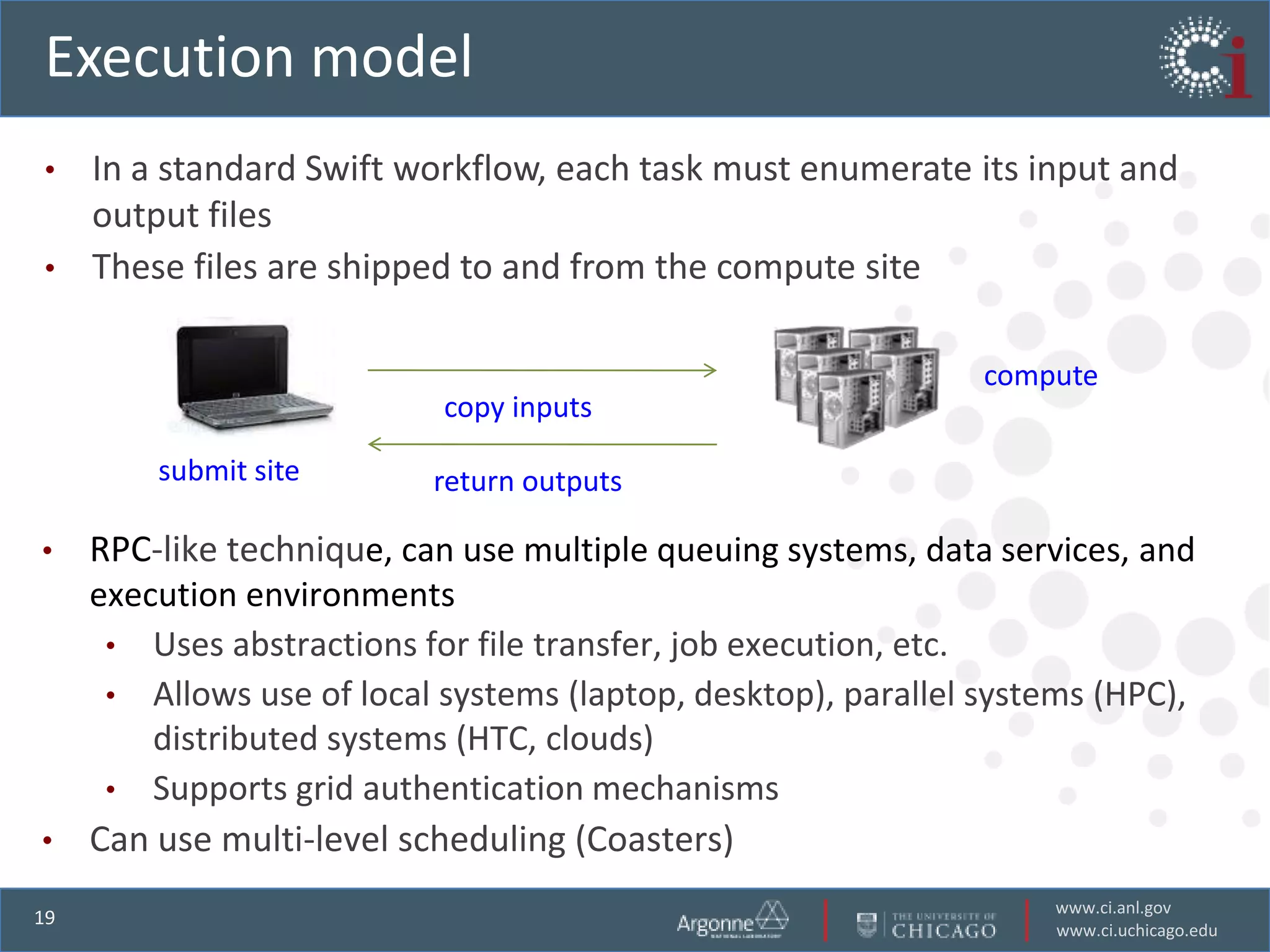 Execution model
• In a standard Swift workflow, each task must enumerate its input and
  output files
• These files are shipped to and from the compute site


                                                             compute
                          copy inputs

       submit site       return outputs

• RPC-like technique, can use multiple queuing systems, data services, and
  execution environments
   • Uses abstractions for file transfer, job execution, etc.
   • Allows use of local systems (laptop, desktop), parallel systems (HPC),
      distributed systems (HTC, clouds)
   • Supports grid authentication mechanisms
• Can use multi-level scheduling (Coasters)

                                                                 www.ci.anl.gov
19
                                                                 www.ci.uchicago.edu
 