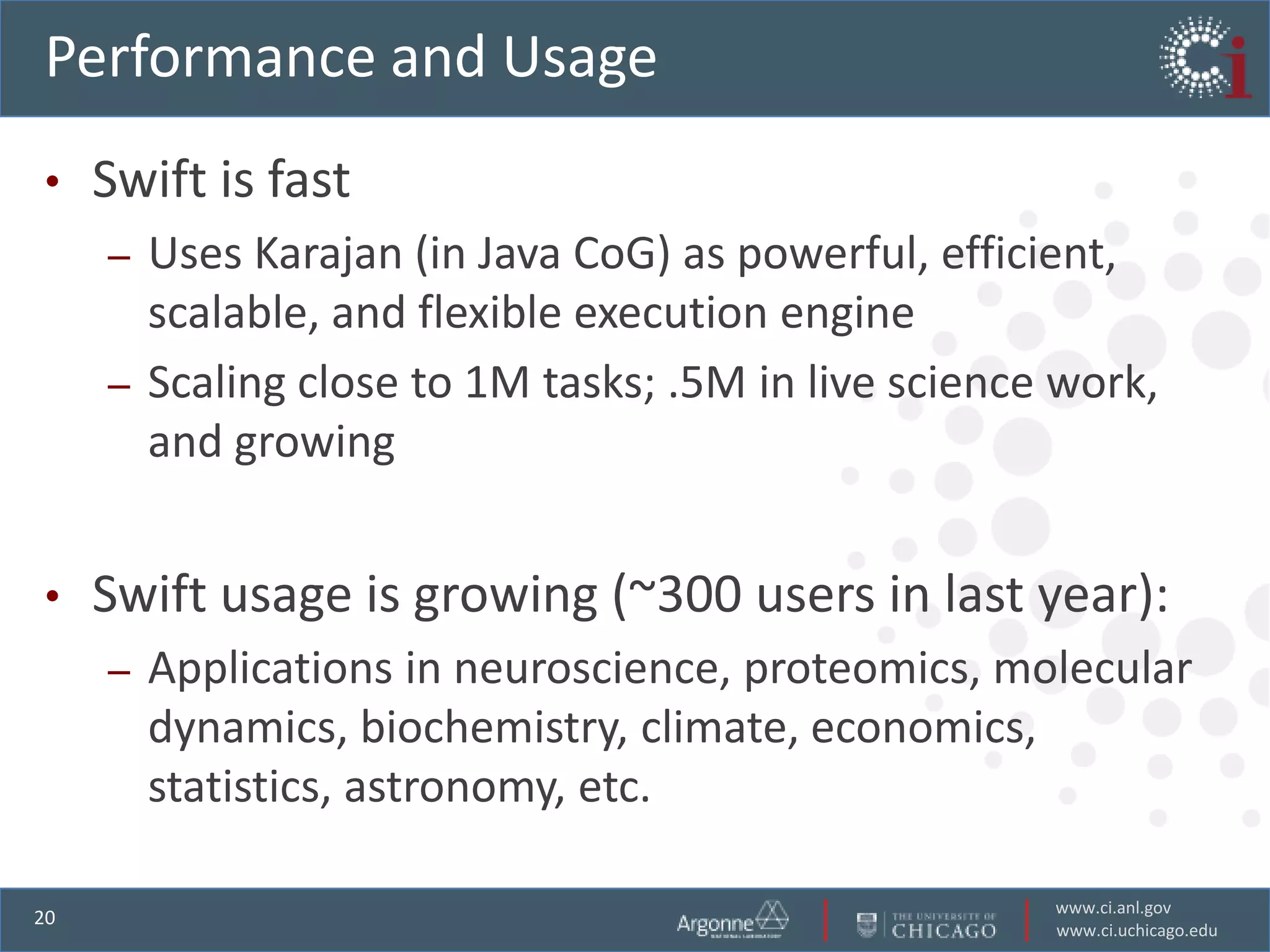 Performance and Usage
•    Swift is fast
     – Uses Karajan (in Java CoG) as powerful, efficient,
       scalable, and flexible execution engine
     – Scaling close to 1M tasks; .5M in live science work,
       and growing


•    Swift usage is growing (~300 users in last year):
     –   Applications in neuroscience, proteomics, molecular
         dynamics, biochemistry, climate, economics,
         statistics, astronomy, etc.

                                                     www.ci.anl.gov
20
                                                     www.ci.uchicago.edu
 