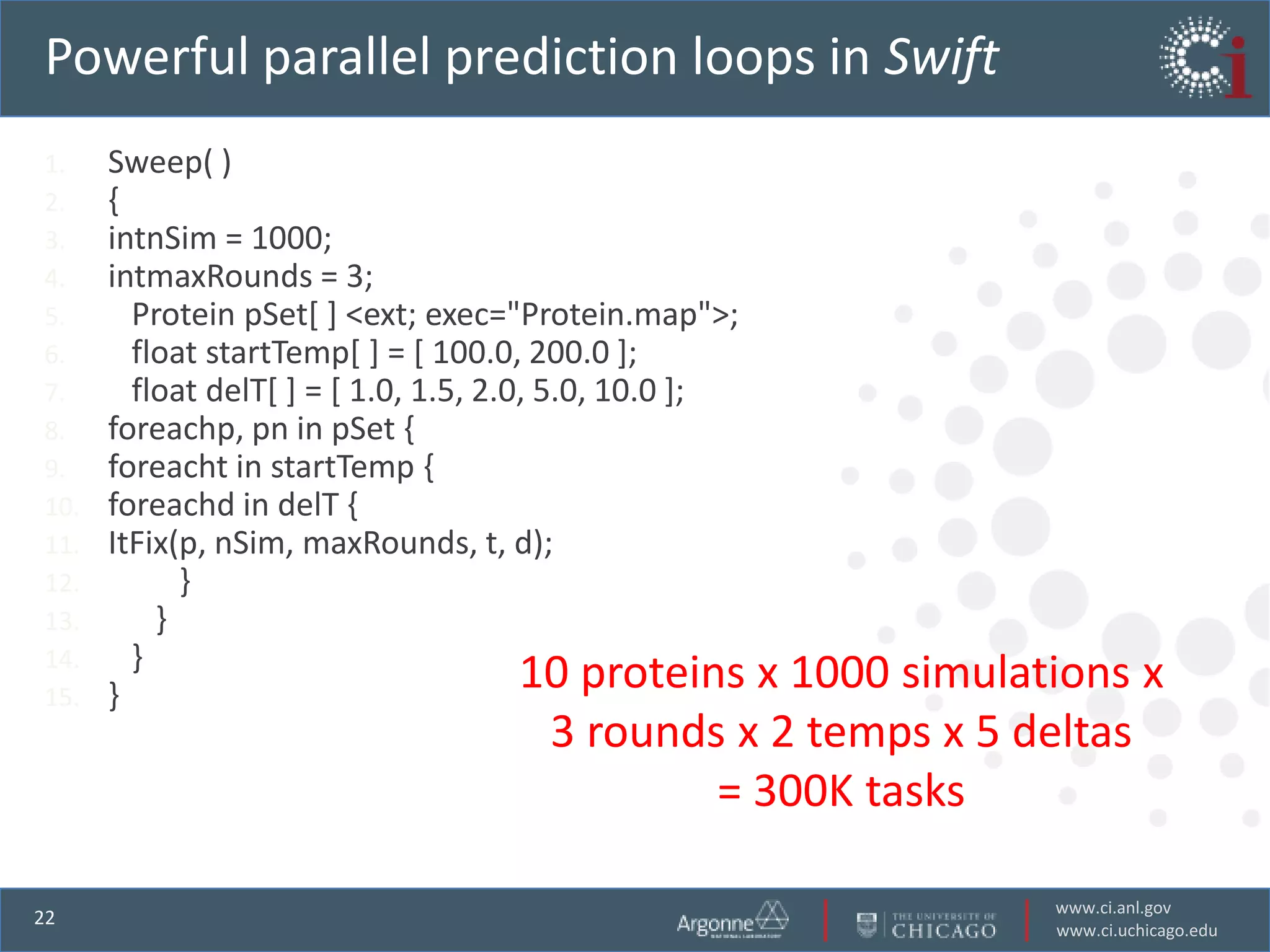 Powerful parallel prediction loops in Swift
1.    Sweep( )
2.    {
3.    intnSim = 1000;
4.    intmaxRounds = 3;
5.      Protein pSet[ ] <ext; exec="Protein.map">;
6.      float startTemp[ ] = [ 100.0, 200.0 ];
7.      float delT[ ] = [ 1.0, 1.5, 2.0, 5.0, 10.0 ];
8.    foreachp, pn in pSet {
9.    foreacht in startTemp {
10.   foreachd in delT {
11.   ItFix(p, nSim, maxRounds, t, d);
12.         }
13.       }
14.     }
15.   }
                                       10 proteins
                                                x 1000 simulations x
                                      3 rounds x 2 temps x 5 deltas
                                              = 300K tasks

                                                              www.ci.anl.gov
22
                                                              www.ci.uchicago.edu
 