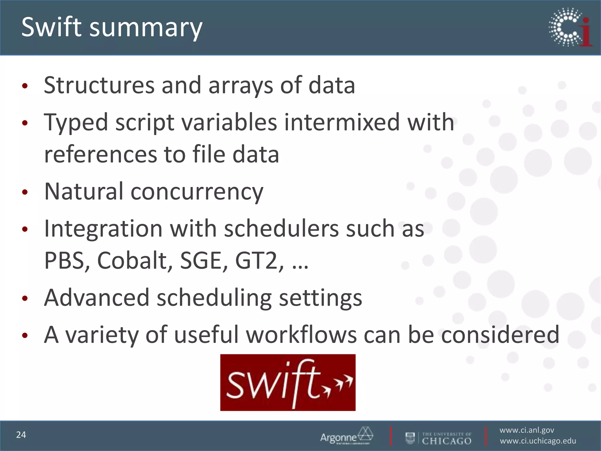 Swift summary
•    Structures and arrays of data
•    Typed script variables intermixed with
     references to file data
•    Natural concurrency
•    Integration with schedulers such as
     PBS, Cobalt, SGE, GT2, …
•    Advanced scheduling settings
•    A variety of useful workflows can be considered


                                              www.ci.anl.gov
24
                                              www.ci.uchicago.edu
 