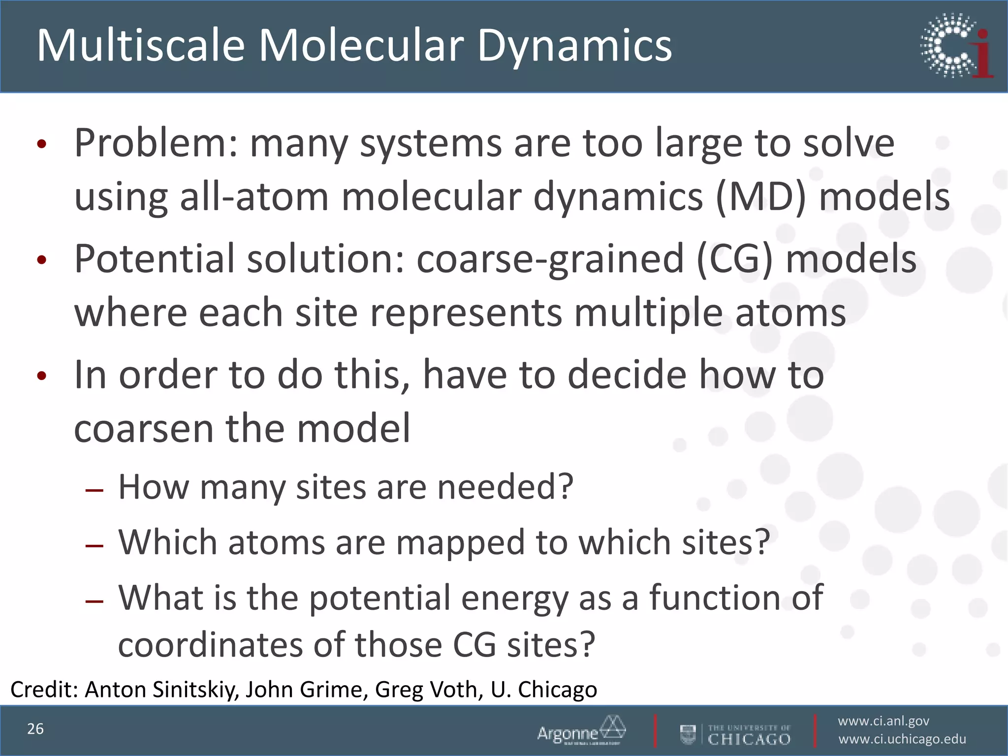 Multiscale Molecular Dynamics
  •   Problem: many systems are too large to solve
      using all-atom molecular dynamics (MD) models
  •   Potential solution: coarse-grained (CG) models
      where each site represents multiple atoms
  •   In order to do this, have to decide how to
      coarsen the model
       – How many sites are needed?
       – Which atoms are mapped to which sites?
       – What is the potential energy as a function of
         coordinates of those CG sites?
Credit: Anton Sinitskiy, John Grime, Greg Voth, U. Chicago
                                                             www.ci.anl.gov
 26
                                                             www.ci.uchicago.edu
 