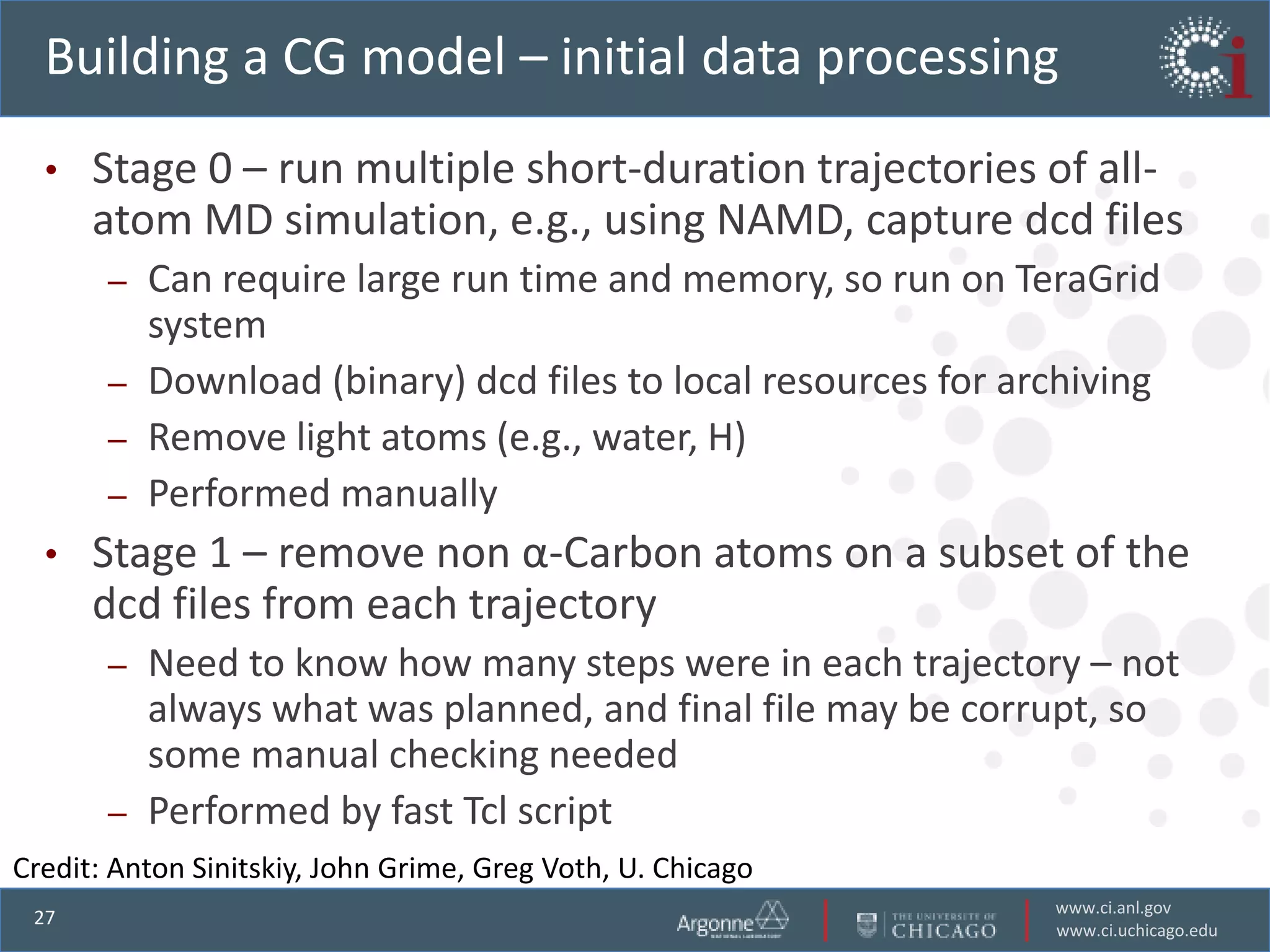Building a CG model – initial data processing
  •   Stage 0 – run multiple short-duration trajectories of all-
      atom MD simulation, e.g., using NAMD, capture dcd files
       –   Can require large run time and memory, so run on TeraGrid
           system
       –   Download (binary) dcd files to local resources for archiving
       –   Remove light atoms (e.g., water, H)
       –   Performed manually
  •   Stage 1 – remove non α-Carbon atoms on a subset of the
      dcd files from each trajectory
       –   Need to know how many steps were in each trajectory – not
           always what was planned, and final file may be corrupt, so
           some manual checking needed
       –   Performed by fast Tcl script
Credit: Anton Sinitskiy, John Grime, Greg Voth, U. Chicago
                                                                www.ci.anl.gov
 27
                                                                www.ci.uchicago.edu
 