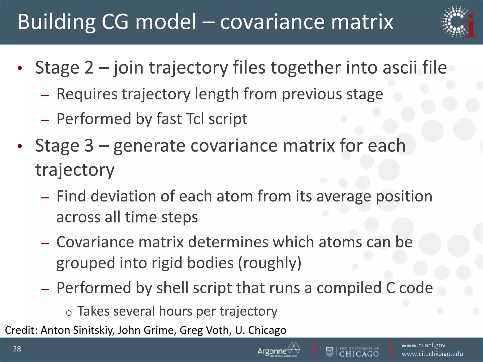 Building CG model – covariance matrix
  •   Stage 2 – join trajectory files together into ascii file
       –   Requires trajectory length from previous stage
       –   Performed by fast Tcl script
  •   Stage 3 – generate covariance matrix for each
      trajectory
       –   Find deviation of each atom from its average position
           across all time steps
       –   Covariance matrix determines which atoms can be
           grouped into rigid bodies (roughly)
       –   Performed by shell script that runs a compiled C code
            o   Takes several hours per trajectory
Credit: Anton Sinitskiy, John Grime, Greg Voth, U. Chicago
                                                             www.ci.anl.gov
 28
                                                             www.ci.uchicago.edu
 
