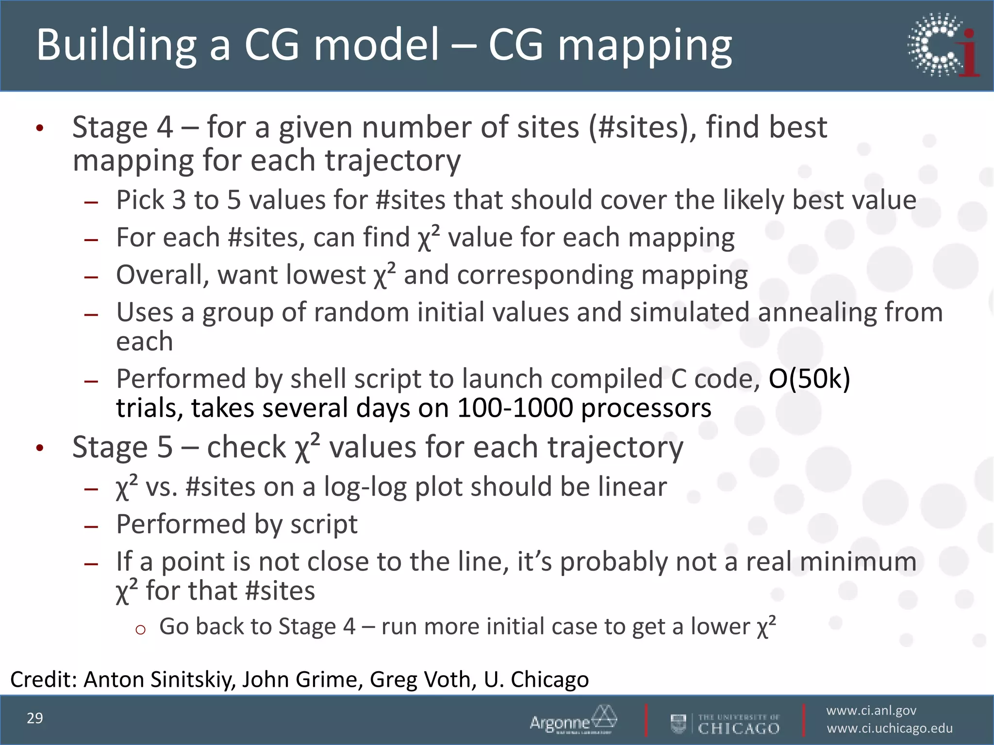 Building a CG model – CG mapping
  •   Stage 4 – for a given number of sites (#sites), find best
      mapping for each trajectory
       –   Pick 3 to 5 values for #sites that should cover the likely best value
       –   For each #sites, can find χ² value for each mapping
       –   Overall, want lowest χ² and corresponding mapping
       –   Uses a group of random initial values and simulated annealing from
           each
       –   Performed by shell script to launch compiled C code, O(50k)
           trials, takes several days on 100-1000 processors
  •   Stage 5 – check χ² values for each trajectory
       – χ² vs. #sites on a log-log plot should be linear
       – Performed by script
       – If a point is not close to the line, it’s probably not a real minimum
         χ² for that #sites
            o   Go back to Stage 4 – run more initial case to get a lower χ²

Credit: Anton Sinitskiy, John Grime, Greg Voth, U. Chicago
                                                                               www.ci.anl.gov
 29
                                                                               www.ci.uchicago.edu
 