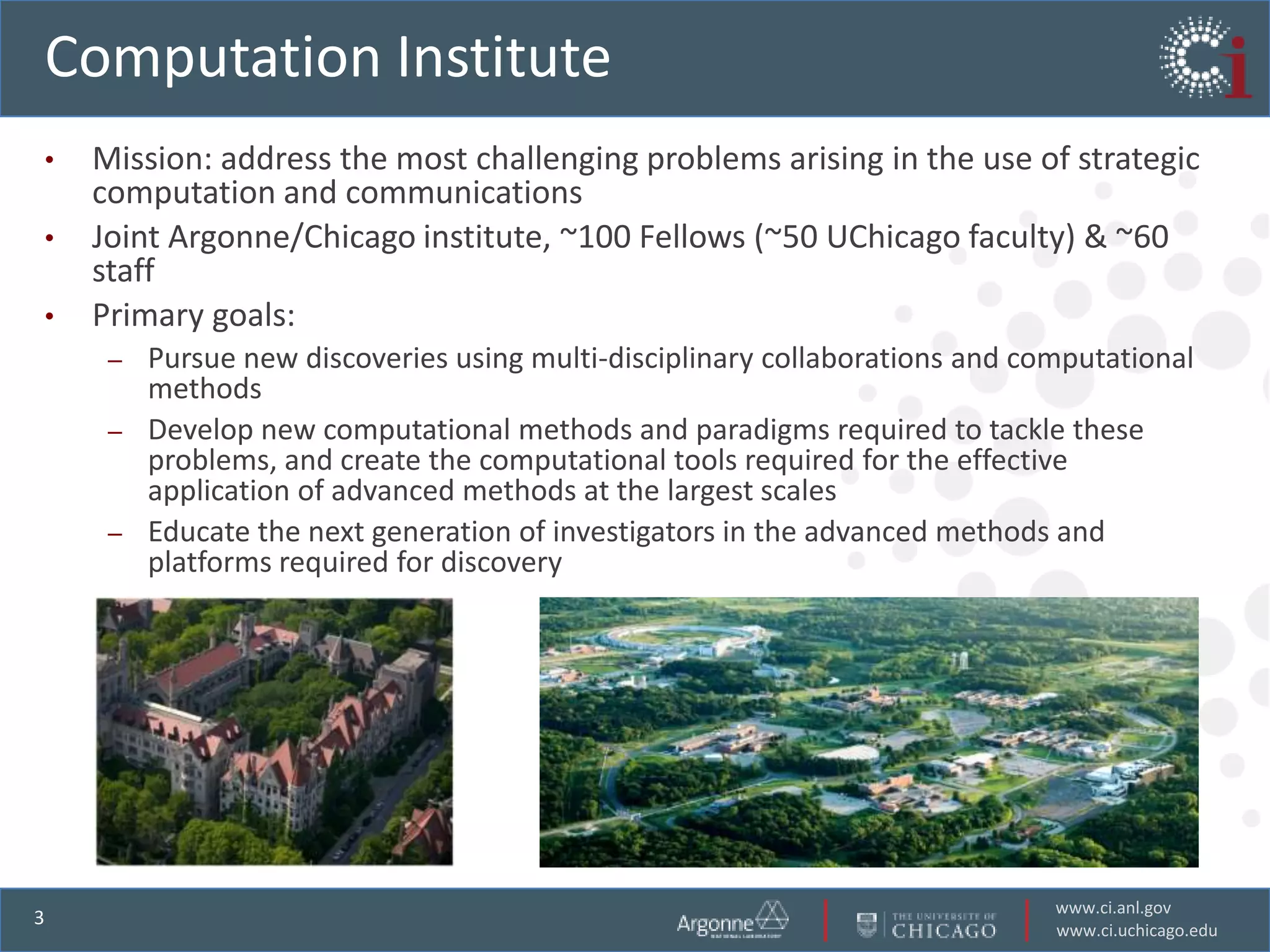 Computation Institute
•   Mission: address the most challenging problems arising in the use of strategic
    computation and communications
•   Joint Argonne/Chicago institute, ~100 Fellows (~50 UChicago faculty) & ~60
    staff
•   Primary goals:
     – Pursue new discoveries using multi-disciplinary collaborations and computational
       methods
     – Develop new computational methods and paradigms required to tackle these
       problems, and create the computational tools required for the effective
       application of advanced methods at the largest scales
     – Educate the next generation of investigators in the advanced methods and
       platforms required for discovery




                                                                            www.ci.anl.gov
3
                                                                            www.ci.uchicago.edu
 