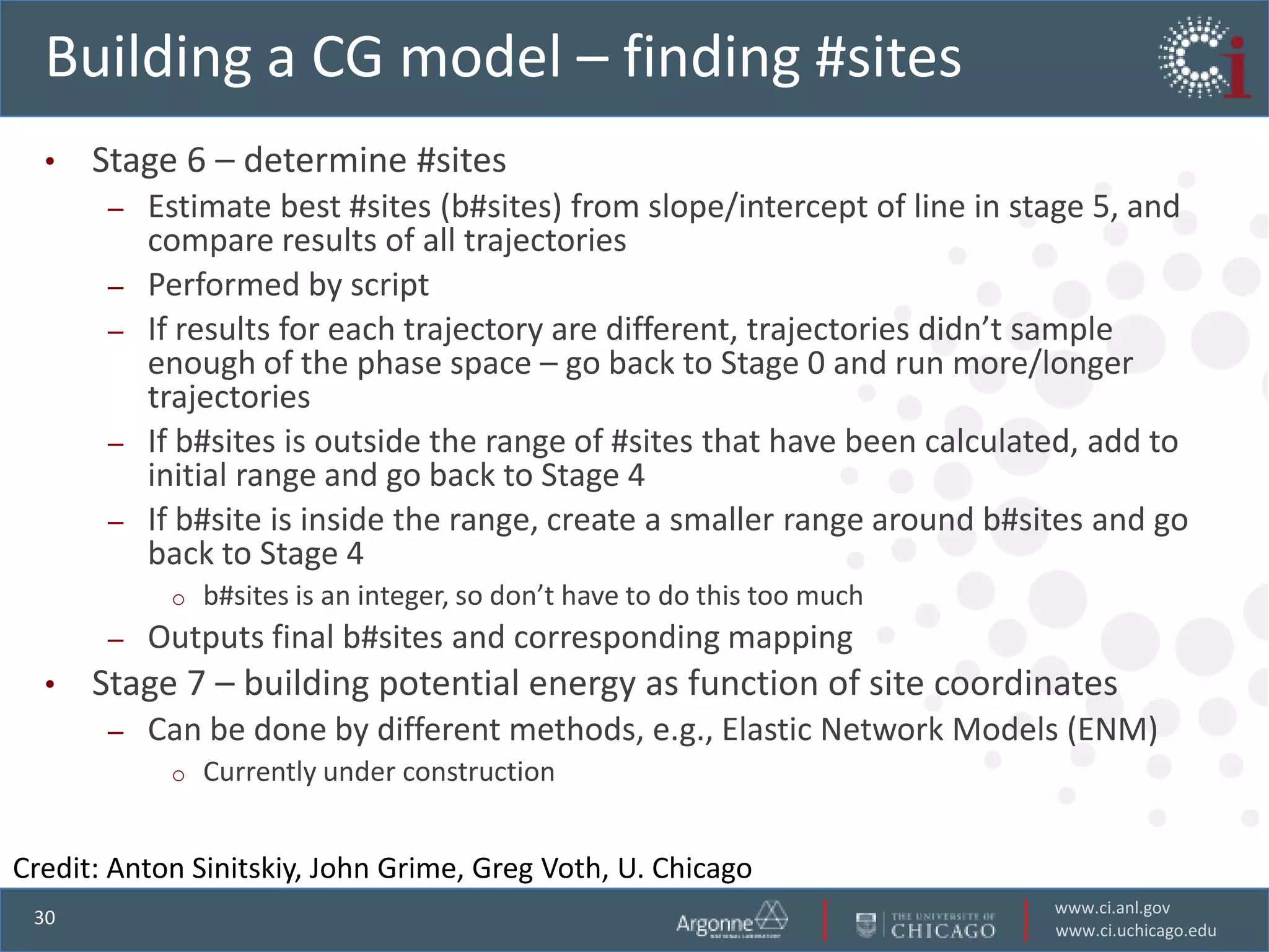 Building a CG model – finding #sites
  •   Stage 6 – determine #sites
       –   Estimate best #sites (b#sites) from slope/intercept of line in stage 5, and
           compare results of all trajectories
       –   Performed by script
       –   If results for each trajectory are different, trajectories didn’t sample
           enough of the phase space – go back to Stage 0 and run more/longer
           trajectories
       –   If b#sites is outside the range of #sites that have been calculated, add to
           initial range and go back to Stage 4
       –   If b#site is inside the range, create a smaller range around b#sites and go
           back to Stage 4
            o   b#sites is an integer, so don’t have to do this too much
       –   Outputs final b#sites and corresponding mapping
  •   Stage 7 – building potential energy as function of site coordinates
       –   Can be done by different methods, e.g., Elastic Network Models (ENM)
            o   Currently under construction


Credit: Anton Sinitskiy, John Grime, Greg Voth, U. Chicago
                                                                            www.ci.anl.gov
 30
                                                                            www.ci.uchicago.edu
 