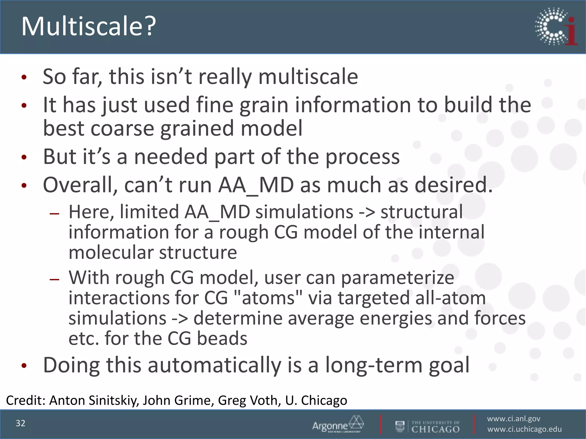 Multiscale?
  • So far, this isn’t really multiscale
  • It has just used fine grain information to build the
    best coarse grained model
  • But it’s a needed part of the process
  • Overall, can’t run AA_MD as much as desired.
       –   Here, limited AA_MD simulations -> structural
           information for a rough CG model of the internal
           molecular structure
       –   With rough CG model, user can parameterize
           interactions for CG "atoms" via targeted all-atom
           simulations -> determine average energies and forces
           etc. for the CG beads
  •   Doing this automatically is a long-term goal
Credit: Anton Sinitskiy, John Grime, Greg Voth, U. Chicago
                                                             www.ci.anl.gov
 32
                                                             www.ci.uchicago.edu
 