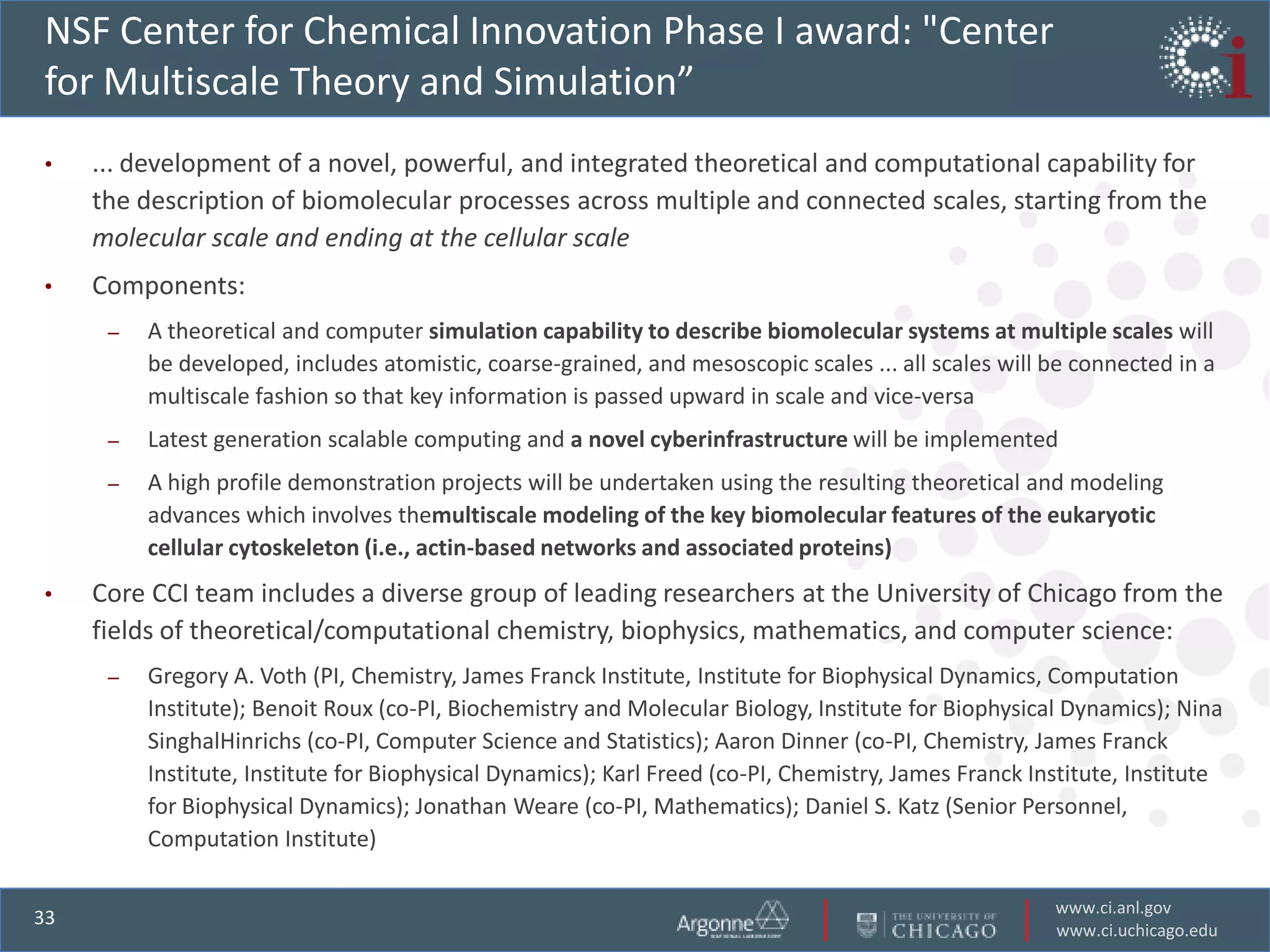 NSF Center for Chemical Innovation Phase I award: "Center
for Multiscale Theory and Simulation”
•    ... development of a novel, powerful, and integrated theoretical and computational capability for
     the description of biomolecular processes across multiple and connected scales, starting from the
     molecular scale and ending at the cellular scale
•    Components:
      –   A theoretical and computer simulation capability to describe biomolecular systems at multiple scales will
          be developed, includes atomistic, coarse-grained, and mesoscopic scales ... all scales will be connected in a
          multiscale fashion so that key information is passed upward in scale and vice-versa
      –   Latest generation scalable computing and a novel cyberinfrastructure will be implemented
      –   A high profile demonstration projects will be undertaken using the resulting theoretical and modeling
          advances which involves themultiscale modeling of the key biomolecular features of the eukaryotic
          cellular cytoskeleton (i.e., actin-based networks and associated proteins)
•    Core CCI team includes a diverse group of leading researchers at the University of Chicago from the
     fields of theoretical/computational chemistry, biophysics, mathematics, and computer science:
      –   Gregory A. Voth (PI, Chemistry, James Franck Institute, Institute for Biophysical Dynamics, Computation
          Institute); Benoit Roux (co-PI, Biochemistry and Molecular Biology, Institute for Biophysical Dynamics); Nina
          SinghalHinrichs (co-PI, Computer Science and Statistics); Aaron Dinner (co-PI, Chemistry, James Franck
          Institute, Institute for Biophysical Dynamics); Karl Freed (co-PI, Chemistry, James Franck Institute, Institute
          for Biophysical Dynamics); Jonathan Weare (co-PI, Mathematics); Daniel S. Katz (Senior Personnel,
          Computation Institute)

                                                                                                       www.ci.anl.gov
33
                                                                                                       www.ci.uchicago.edu
 