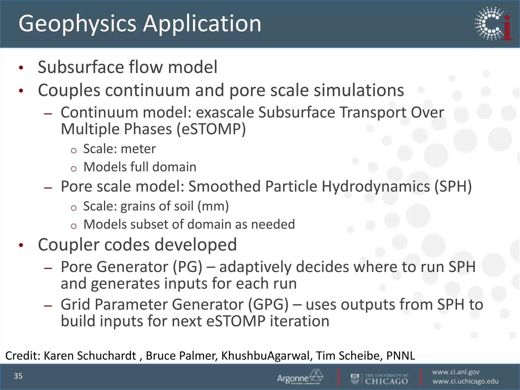 Geophysics Application
  •   Subsurface flow model
  •   Couples continuum and pore scale simulations
       –   Continuum model: exascale Subsurface Transport Over
           Multiple Phases (eSTOMP)
            o   Scale: meter
            o   Models full domain
       –   Pore scale model: Smoothed Particle Hydrodynamics (SPH)
            o   Scale: grains of soil (mm)
            o   Models subset of domain as needed
  •   Coupler codes developed
       –   Pore Generator (PG) – adaptively decides where to run SPH
           and generates inputs for each run
       –   Grid Parameter Generator (GPG) – uses outputs from SPH to
           build inputs for next eSTOMP iteration
Credit: Karen Schuchardt , Bruce Palmer, KhushbuAgarwal, Tim Scheibe, PNNL
                                                                             www.ci.anl.gov
 35
                                                                             www.ci.uchicago.edu
 