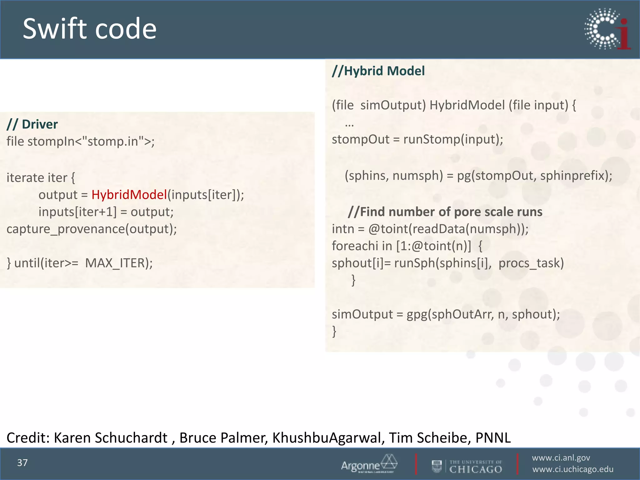 Swift code
                                               //Hybrid Model

                                               (file simOutput) HybridModel (file input) {
// Driver                                         …
file stompIn<"stomp.in">;                      stompOut = runStomp(input);

iterate iter {                                   (sphins, numsph) = pg(stompOut, sphinprefix);
      output = HybridModel(inputs[iter]);
      inputs[iter+1] = output;                    //Find number of pore scale runs
capture_provenance(output);                    intn = @toint(readData(numsph));
                                               foreachi in [1:@toint(n)] {
} until(iter>= MAX_ITER);                      sphout[i]= runSph(sphins[i], procs_task)
                                                   }

                                               simOutput = gpg(sphOutArr, n, sphout);
                                               }




Credit: Karen Schuchardt , Bruce Palmer, KhushbuAgarwal, Tim Scheibe, PNNL
                                                                                  www.ci.anl.gov
 37
                                                                                  www.ci.uchicago.edu
 