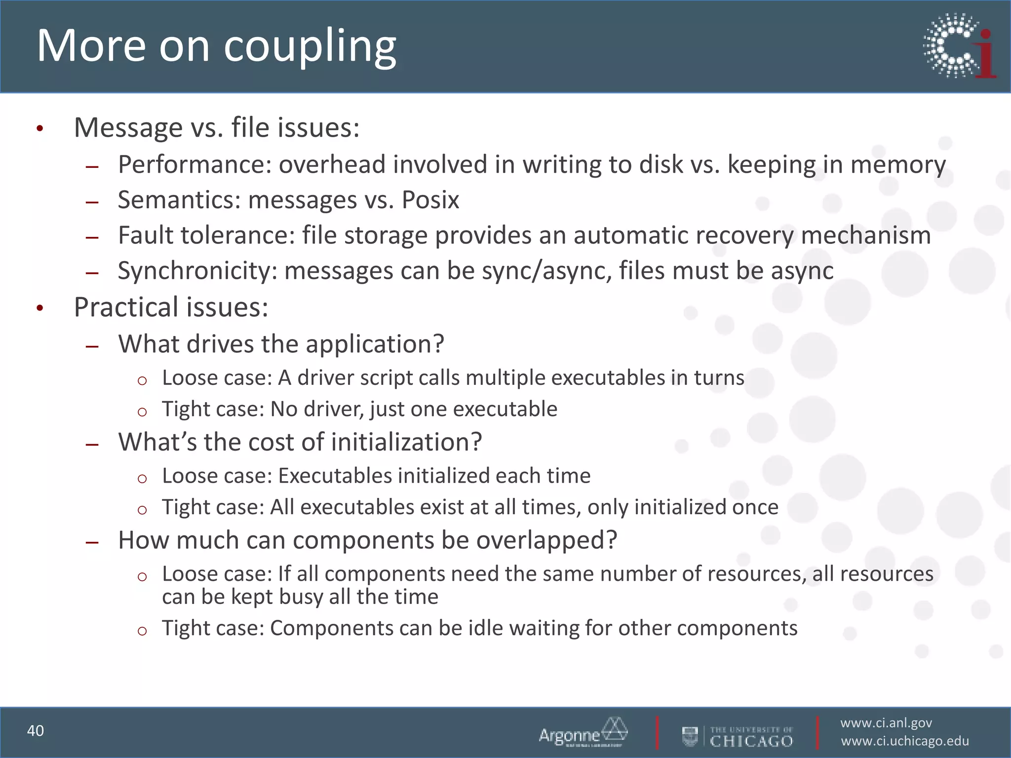 More on coupling
•    Message vs. file issues:
      –   Performance: overhead involved in writing to disk vs. keeping in memory
      –   Semantics: messages vs. Posix
      –   Fault tolerance: file storage provides an automatic recovery mechanism
      –   Synchronicity: messages can be sync/async, files must be async
•    Practical issues:
      –   What drives the application?
           o   Loose case: A driver script calls multiple executables in turns
           o   Tight case: No driver, just one executable
      –   What’s the cost of initialization?
           o   Loose case: Executables initialized each time
           o   Tight case: All executables exist at all times, only initialized once
      –   How much can components be overlapped?
           o   Loose case: If all components need the same number of resources, all resources
               can be kept busy all the time
           o   Tight case: Components can be idle waiting for other components


                                                                                       www.ci.anl.gov
40
                                                                                       www.ci.uchicago.edu
 