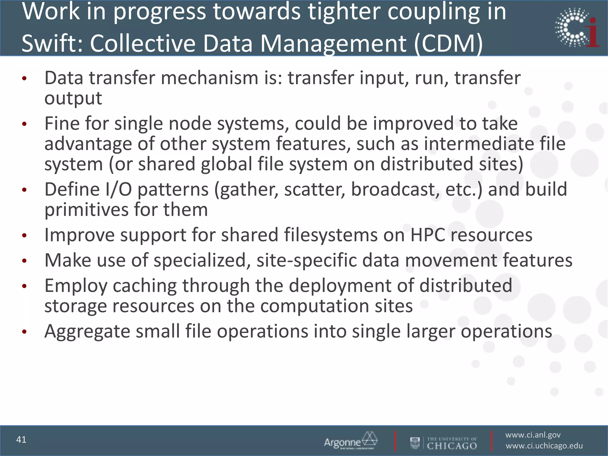 Work in progress towards tighter coupling in
Swift: Collective Data Management (CDM)
•    Data transfer mechanism is: transfer input, run, transfer
     output
•    Fine for single node systems, could be improved to take
     advantage of other system features, such as intermediate file
     system (or shared global file system on distributed sites)
•    Define I/O patterns (gather, scatter, broadcast, etc.) and build
     primitives for them
•    Improve support for shared filesystems on HPC resources
•    Make use of specialized, site-specific data movement features
•    Employ caching through the deployment of distributed
     storage resources on the computation sites
•    Aggregate small file operations into single larger operations



                                                            www.ci.anl.gov
41
                                                            www.ci.uchicago.edu
 