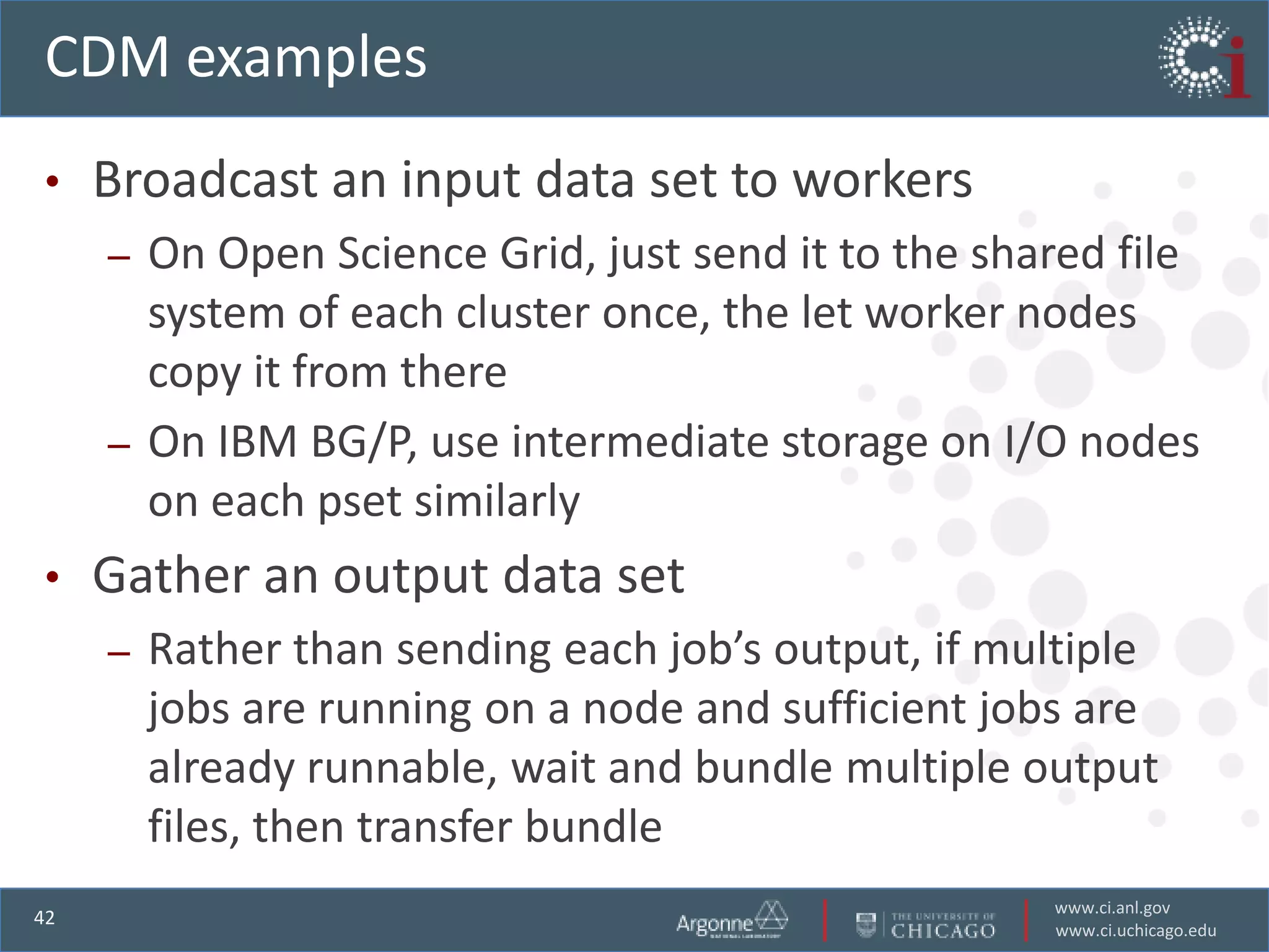 CDM examples
•    Broadcast an input data set to workers
     – On Open Science Grid, just send it to the shared file
       system of each cluster once, the let worker nodes
       copy it from there
     – On IBM BG/P, use intermediate storage on I/O nodes
       on each pset similarly
•    Gather an output data set
     –   Rather than sending each job’s output, if multiple
         jobs are running on a node and sufficient jobs are
         already runnable, wait and bundle multiple output
         files, then transfer bundle
                                                     www.ci.anl.gov
42
                                                     www.ci.uchicago.edu
 