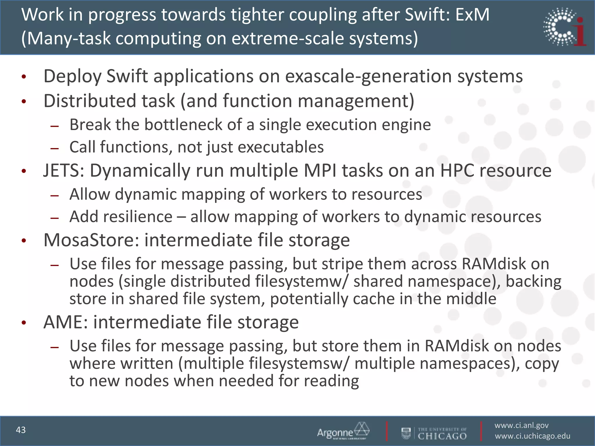 Work in progress towards tighter coupling after Swift: ExM
(Many-task computing on extreme-scale systems)
•    Deploy Swift applications on exascale-generation systems
•    Distributed task (and function management)
     – Break the bottleneck of a single execution engine
     – Call functions, not just executables
•    JETS: Dynamically run multiple MPI tasks on an HPC resource
     – Allow dynamic mapping of workers to resources
     – Add resilience – allow mapping of workers to dynamic resources
•    MosaStore: intermediate file storage
     –   Use files for message passing, but stripe them across RAMdisk on
         nodes (single distributed filesystemw/ shared namespace), backing
         store in shared file system, potentially cache in the middle
•    AME: intermediate file storage
     –   Use files for message passing, but store them in RAMdisk on nodes
         where written (multiple filesystemsw/ multiple namespaces), copy
         to new nodes when needed for reading

                                                                 www.ci.anl.gov
43
                                                                 www.ci.uchicago.edu
 