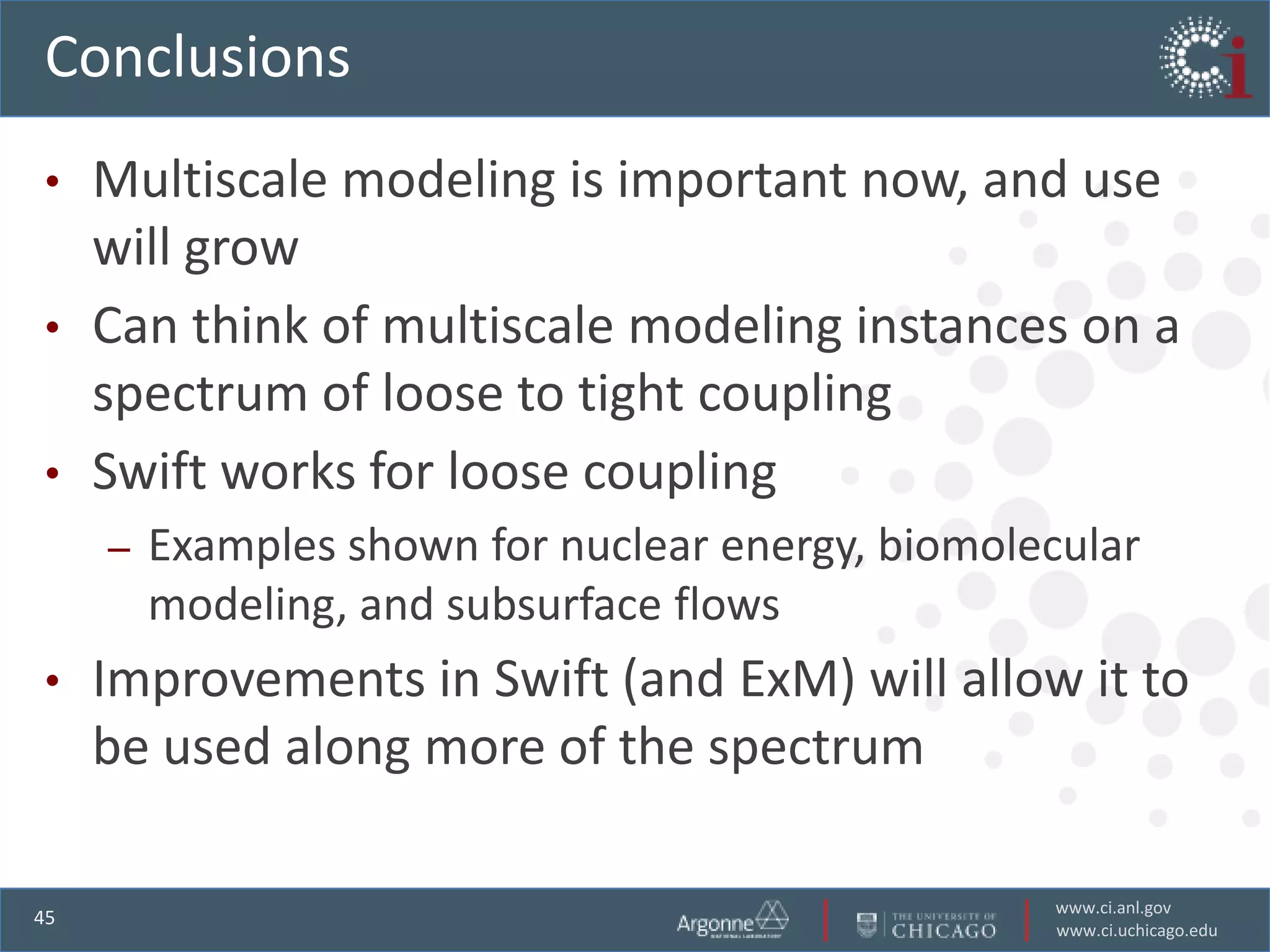 Conclusions
•    Multiscale modeling is important now, and use
     will grow
•    Can think of multiscale modeling instances on a
     spectrum of loose to tight coupling
•    Swift works for loose coupling
     –   Examples shown for nuclear energy, biomolecular
         modeling, and subsurface flows
•    Improvements in Swift (and ExM) will allow it to
     be used along more of the spectrum

                                                   www.ci.anl.gov
45
                                                   www.ci.uchicago.edu
 