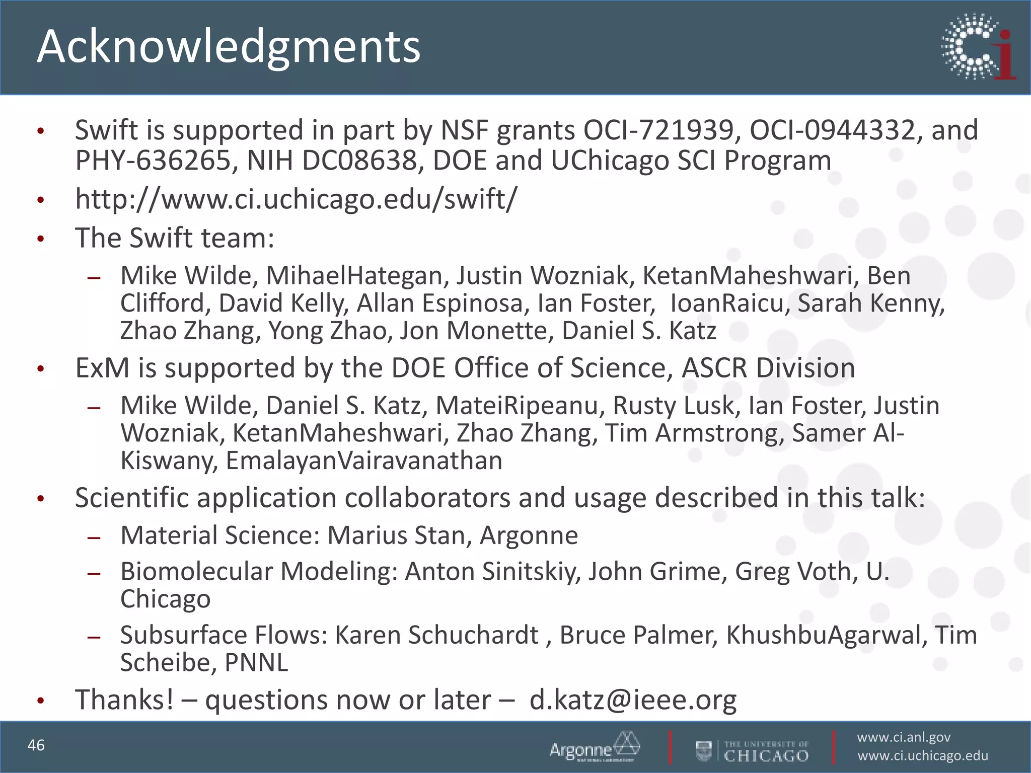 Acknowledgments
• Swift is supported in part by NSF grants OCI-721939, OCI-0944332, and
  PHY-636265, NIH DC08638, DOE and UChicago SCI Program
• http://www.ci.uchicago.edu/swift/
• The Swift team:
      –   Mike Wilde, MihaelHategan, Justin Wozniak, KetanMaheshwari, Ben
          Clifford, David Kelly, Allan Espinosa, Ian Foster, IoanRaicu, Sarah Kenny,
          Zhao Zhang, Yong Zhao, Jon Monette, Daniel S. Katz
•    ExM is supported by the DOE Office of Science, ASCR Division
      –   Mike Wilde, Daniel S. Katz, MateiRipeanu, Rusty Lusk, Ian Foster, Justin
          Wozniak, KetanMaheshwari, Zhao Zhang, Tim Armstrong, Samer Al-
          Kiswany, EmalayanVairavanathan
•    Scientific application collaborators and usage described in this talk:
      –   Material Science: Marius Stan, Argonne
      –   Biomolecular Modeling: Anton Sinitskiy, John Grime, Greg Voth, U.
          Chicago
      –   Subsurface Flows: Karen Schuchardt , Bruce Palmer, KhushbuAgarwal, Tim
          Scheibe, PNNL
•    Thanks! – questions now or later – d.katz@ieee.org
                                                                            www.ci.anl.gov
46
                                                                            www.ci.uchicago.edu
 