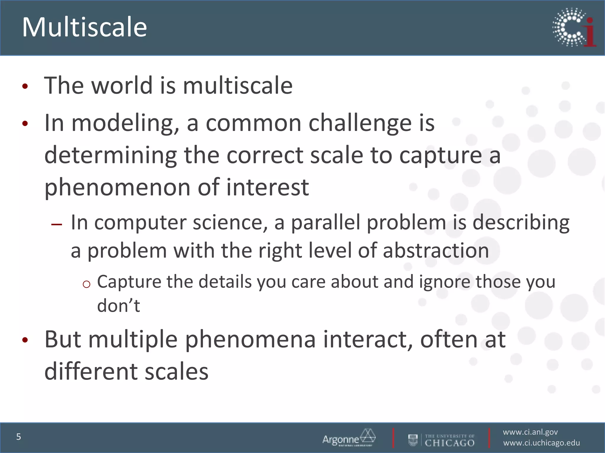 Multiscale
•   The world is multiscale
•   In modeling, a common challenge is
    determining the correct scale to capture a
    phenomenon of interest
    –   In computer science, a parallel problem is describing
        a problem with the right level of abstraction
         o   Capture the details you care about and ignore those you
             don’t
•   But multiple phenomena interact, often at
    different scales

                                                             www.ci.anl.gov
5
                                                             www.ci.uchicago.edu
 