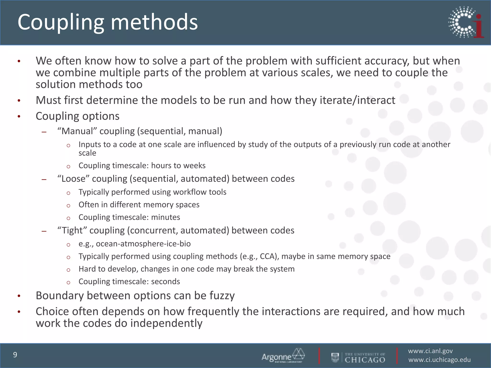 Coupling methods
•   We often know how to solve a part of the problem with sufficient accuracy, but when
    we combine multiple parts of the problem at various scales, we need to couple the
    solution methods too
•   Must first determine the models to be run and how they iterate/interact
•   Coupling options
     –   “Manual” coupling (sequential, manual)
           o Inputs to a code at one scale are influenced by study of the outputs of a previously run code at another
             scale
           o Coupling timescale: hours to weeks
     –   “Loose” coupling (sequential, automated) between codes
           o Typically performed using workflow tools
           o Often in different memory spaces
           o Coupling timescale: minutes
     –   “Tight” coupling (concurrent, automated) between codes
           o e.g., ocean-atmosphere-ice-bio
           o Typically performed using coupling methods (e.g., CCA), maybe in same memory space
           o Hard to develop, changes in one code may break the system
           o Coupling timescale: seconds

•   Boundary between options can be fuzzy
•   Choice often depends on how frequently the interactions are required, and how much
    work the codes do independently

                                                                                                         www.ci.anl.gov
9
                                                                                                         www.ci.uchicago.edu
 