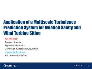 SINTEF ICT 1
Adil RASHEED
Research Scientist
Applied Mathematics
Strindveien 4, Trondheim, NORWAY
www.adilrasheed.com
Adil.rasheed@sintef.no
Application of a Multiscale Turbulence
Prediction System for Aviation Safety and
Wind Turbine Siting
 