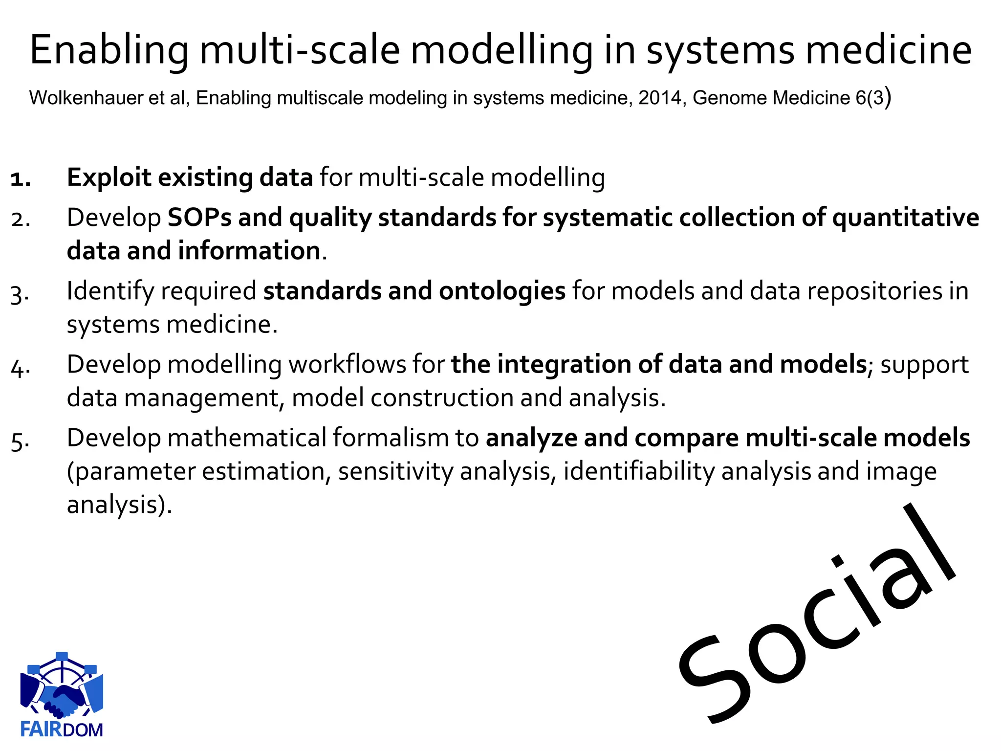 Enabling multi-scale modelling in systems medicine
1. Exploit existing data for multi-scale modelling
2. Develop SOPs and quality standards for systematic collection of quantitative
data and information.
3. Identify required standards and ontologies for models and data repositories in
systems medicine.
4. Develop modelling workflows for the integration of data and models; support
data management, model construction and analysis.
5. Develop mathematical formalism to analyze and compare multi-scale models
(parameter estimation, sensitivity analysis, identifiability analysis and image
analysis).
Wolkenhauer et al, Enabling multiscale modeling in systems medicine, 2014, Genome Medicine 6(3)
 