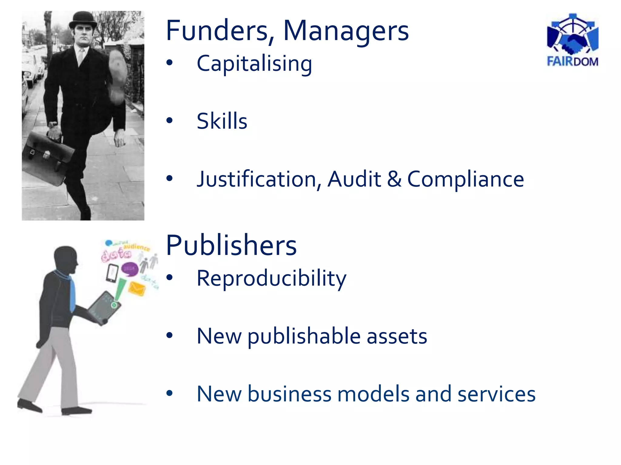 Publishers
• Reproducibility
• New publishable assets
• New business models and services
Funders, Managers
• Capitalising
• Skills
• Justification, Audit & Compliance
 