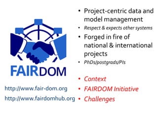 • Project-centric data and
model management
• Respect & expects other systems
• Forged in fire of
national & international
projects
• PhDs/postgrads/PIs
• Context
• FAIRDOM Initiative
• Challenges
http://www.fair-dom.org
http://www.fairdomhub.org
 