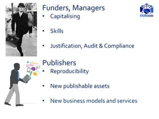 Publishers
• Reproducibility
• New publishable assets
• New business models and services
Funders, Managers
• Capitalising
• Skills
• Justification, Audit & Compliance
 
