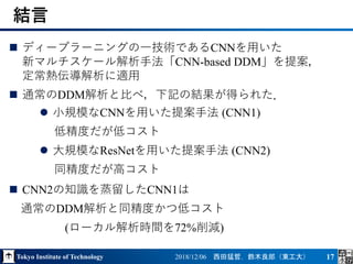 Tokyo Institute of Technology 2018/12/06 西田猛哲，鈴木良郎（東工大） 17
 ディープラーニングの一技術であるCNNを用いた
新マルチスケール解析手法「CNN-based DDM」を提案，
定常熱伝導解析に適用
 通常のDDM解析と比べ，下記の結果が得られた．
 CNN2の知識を蒸留したCNN1は
通常のDDM解析と同精度かつ低コスト
(ローカル解析時間を72%削減)
結言
 小規模なCNNを用いた提案手法 (CNN1)
低精度だが低コスト
 大規模なResNetを用いた提案手法 (CNN2)
同精度だが高コスト
 