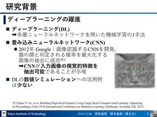 Tokyo Institute of Technology 2018/12/06 西田猛哲，鈴木良郎（東工大） 1
 ディープラーニング(DL)
➡多層ニューラルネットワークを用いた機械学習の1手法
 畳み込みニューラルネットワーク(CNN)
 2012年 Google：画像認識するCNNを開発，
猫の顔と判定される確率を最大化する
画像の抽出に成功※1
➡CNNが入力画像の視覚的特徴を
抽出可能であることが示唆
 DLの数値シミュレーションへの活用例
は少ない
研究背景
ディープラーニングの躍進
※1 Quoc V. Le, et al. Building High-level Features Using Large Scale Unsupervised Learning. Appearing
in Proceedings of the 29 th International Conference on Machine Learning. Edinburgh, Scotland, UK. 2012.
 