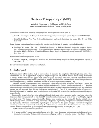 Multiscale Entropy Analysis (MSE)
Madalena Costa, Ary L. Goldberger and C.-K. Peng
Beth Israel Deaconess Medical Center, Boston, USA
A detailed description of the multiscale entropy algorithm and its application can be found in:
• Costa M., Goldberger A.L., Peng C.-K. Multiscale entropy analysis of biological signals. Phys Rev E 2005;71:021906.
• Costa M., Goldberger A.L., Peng C.-K. Multiscale entropy analysis of physiologic time series. Phys Rev Lett 2002;
89:062102.
Please cite these publications when referencing this material, and also include the standard citation for PhysioNet:
• Goldberger AL, Amaral LAN, Glass L, Hausdorff JM, Ivanov PCh, Mark RG, Mietus JE, Moody GB, Peng C-K, Stanley
HE. PhysioBank, PhysioToolkit, and PhysioNet: components of a new research resource for complex physiologic signals.
Circulation 101(23):e215-e220 [Circulation Electronic Pages; http://circ.ahajournals.org/cgi/content/full/101/23/e215];
2000 (June 13)
Readers of this tutorial may also wish to read:
• Costa M, Peng C-K, Goldberger AL, Hausdorff JM. Multiscale entropy analysis of human gait dynamics. Physica A
2003;330:53-60.
The software described in this tutorial is available here.
1 Background
Multiscale entropy (MSE) analysis [1, 2] is a new method of measuring the complexity of finite length time series. This
computational tool can be applied both to physical and physiologic data sets, and can be used with a variety of measures
of entropy. We have developed and applied MSE for the analysis of physiologic time series, for which we prefer to estimate
entropy using the sample entropy (SampEn) measure [3]. SampEn is a refinement of the approximate entropy family of statistics
introduced by Pincus [4]. Both have been widely used for the analysis of physiologic data sets [5, 6].
Traditional entropy measures quantify only the regularity (predictability) of time series on a single scale. There is no
straightforward correspondence, however, between regularity and complexity. Neither completely predictable (e.g., periodic)
signals, which have minimum entropy, nor completely unpredictable (e.g., uncorrelated random) signals, which have maximum
entropy, are truly complex, since they can be described very compactly. There is no consensus definition of complexity.
Intuitively, complexity is associated with “meaningful structural richness” [7] incorporating correlations over multiple spatio-
temporal scales.
For example, we and others have observed that traditional single-scale entropy estimates tend to yield lower entropy in
time series of physiologic data such as inter-beat (RR) interval series than in surrogate series formed by shuffling the original
physiologic data. This happens because the shuffled data are more irregular and less predictable than the original series,
which typically contain correlations at many time scales. The process of generating surrogate data destroys the correlations
and degrades the information content of the original signal; if one supposes that greater entropy is characteristic of greater
complexity, such results are profoundly misleading. The MSE method, in contrast, shows that the original time series are more
complex than the surrogate ones, by revealing the dependence of entropy measures on scale [8, 9, 10, 11, 12].
The MSE method incorporates two procedures:
1. A “coarse-graining” process is applied to the time series. For a given time series, multiple coarse-grained time series are
constructed by averaging the data points within non-overlapping windows of increasing length, τ (see Figure 1). Each
1
 