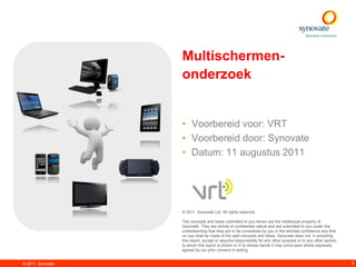 Multischermen-
                   onderzoek


                   • Voorbereid voor: VRT
                   • Voorbereid door: Synovate
                   • Datum: 11 augustus 2011




                   © 2011. Synovate Ltd. All rights reserved.

                   The concepts and ideas submitted to you herein are the intellectual property of
                   Synovate. They are strictly of confidential nature and are submitted to you under the
                   understanding that they are to be considered by you in the strictest confidence and that
                   no use shall be made of the said concepts and ideas. Synovate does not, in providing
                   this report, accept or assume responsibility for any other purpose or to any other person
                   to whom this report is shown or in to whose hands it may come save where expressly
                   agreed by our prior consent in writing.


© 2011. Synovate                                                                                               1
 