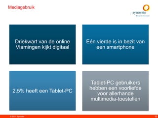 Mediagebruik




     Driekwart van de online    Eén vierde is in bezit van
     Vlamingen kijkt digitaal       een smartphone




                                 Tablet-PC gebruikers
                                 hebben een voorliefde
  2,5% heeft een Tablet-PC          voor allerhande
                                 multimedia-toestellen


© 2011. Synovate                                             10
 