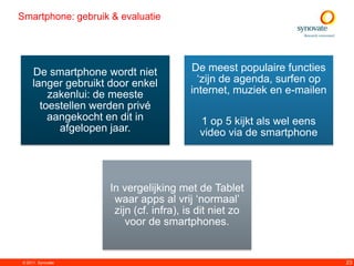 Smartphone: gebruik & evaluatie




     De smartphone wordt niet           De meest populaire functies
     langer gebruikt door enkel           „zijn de agenda, surfen op
         zakenlui: de meeste            internet, muziek en e-mailen
       toestellen werden privé
         aangekocht en dit in              1 op 5 kijkt als wel eens
           afgelopen jaar.                 video via de smartphone




                     In vergelijking met de Tablet
                      waar apps al vrij „normaal‟
                      zijn (cf. infra), is dit niet zo
                         voor de smartphones.


© 2011. Synovate                                                       23
 