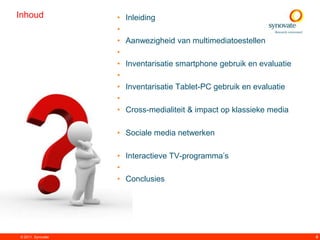 Inhoud             •   Inleiding
                   •
                   •   Aanwezigheid van multimediatoestellen
                   •
                   •   Inventarisatie smartphone gebruik en evaluatie
                   •
                   •   Inventarisatie Tablet-PC gebruik en evaluatie
                   •
                   •   Cross-medialiteit & impact op klassieke media

                   • Sociale media netwerken

                   • Interactieve TV-programma‟s
                   •
                   • Conclusies




© 2011. Synovate                                                        4
 