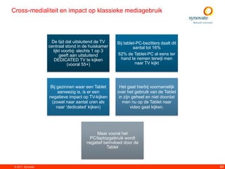 Cross-medialiteit en impact op klassieke mediagebruik



                    De tijd dat uitsluitend de TV    Bij tablet-PC-bezitters daalt dit
                   centraal stond in de huiskamer             aantal tot 16%
                     lijkt voorbij: slechts 1 op 3
                         geeft aan uitsluitend       62% de Tablet-PC al eens ter
                     DEDICATED TV te kijken            hand te nemen terwijl men
                             (vooral 55+)                      naar TV kijkt




                    Bij gezinnen waar een Tablet      Het gaat hierbij voornamelijk
                         aanwezig is, is er een      over het gebruik van de Tablet
                   negatieve impact op TV-kijken      in zijn geheel en niet doordat
                     (zowel naar aantal uren als        men nu op de Tablet naar
                        naar „dedicated‟ kijken)             video gaat kijken.




                                           Maar vooral het
                                       PC/laptopgebruik wordt
                                      negatief beïnvloed door de
                                                Tablet



© 2011. Synovate                                                                         64
 