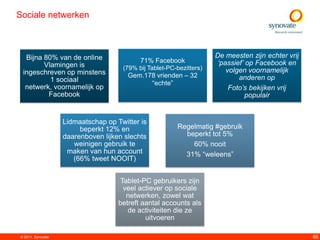 Sociale netwerken



  Bijna 80% van de online                                            De meesten zijn echter vrij
                                           71% Facebook               „passief‟ op Facebook en
        Vlamingen is                 (79% bij Tablet-PC-bezitters)
 ingeschreven op minstens                                                volgen voornamelijk
                                       Gem.178 vrienden – 32                 anderen op
          1 sociaal                          “echte”
  netwerk, voornamelijk op                                                Foto‟s bekijken vrij
         Facebook                                                              populair


                   Lidmaatschap op Twitter is
                        beperkt 12% en                  Regelmatig #gebruik
                   daarenboven lijken slechts             beperkt tot 5%
                      weinigen gebruik te                   60% nooit
                    maken van hun account                 31% “weleens”
                      (66% tweet NOOIT)


                                     Tablet-PC gebruikers zijn
                                      veel actiever op sociale
                                       netwerken, zowel wat
                                    betreft aantal accounts als
                                       de activiteiten die ze
                                             uitvoeren

© 2011. Synovate                                                                                   66
 