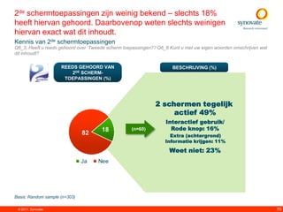 2de schermtoepassingen zijn weinig bekend – slechts 18%
heeft hiervan gehoord. Daarbovenop weten slechts weinigen
hiervan exact wat dit inhoudt.
Kennis van 2de schermtoepassingen
Q6_5: Heeft u reeds gehoord over „Tweede scherm toepassingen?‟/ Q6_6 Kunt u met uw eigen woorden omschrijven wat
dit inhoudt?

                     REEDS GEHOORD VAN                                BESCHRIJVING (%)
                        2DE SCHERM-
                      TOEPASSINGEN (%)




                                                              2 schermen tegelijk
                                                                   actief 49%
                                                                   Interactief gebruik/
                                      18           (n=60)            Rode knop: 16%
                               82                                   Extra (achtergrond)
                                                                  Informatie krijgen: 11%

                                                                    Weet niet: 23%
                               Ja    Nee




Basis: Random sample (n=303)

 © 2011. Synovate                                                                                                  70
 