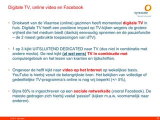Digitale TV, online video en Facebook


• Driekwart van de Vlaamse (online) gezinnen heeft momenteel digitale TV in
  huis. Digitale TV heeft een positieve impact op TV-kijken wegens de grotere
  vrijheid die het medium biedt (dankzij eenvoudig opnemen en de pauzefunctie
  – de 2 meest gebruikte toepassingen van dTV).

• 1 op 3 kijkt UITSLUITEND DEDICATED naar TV (dus niet in combinatie met
  andere media). De rest kijkt (al wel eens) TV in combinatie met
  computergebruik en het lezen van kranten en tijdschriften.

• Ongeveer de helft kijkt naar video op het Internet op wekelijkse basis.
  YouTube is hierbij veruit de belangrijkste bron. Het bekijken van volledige of
  gedeeltelijke TV-programma‟s online is nog vrij beperkt (+/- 5%).

• Bijna 80% is ingeschreven op een sociale netwerksite (vooral Facebook). De
  meeste gedragen zich hierbij veelal „passief‟ (kijken m.a.w. voornamelijk naar
  anderen).



 © 2011. Synovate                                                                  76
 