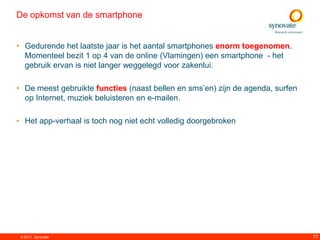 De opkomst van de smartphone


• Gedurende het laatste jaar is het aantal smartphones enorm toegenomen.
  Momenteel bezit 1 op 4 van de online (Vlamingen) een smartphone - het
  gebruik ervan is niet langer weggelegd voor zakenlui.

• De meest gebruikte functies (naast bellen en sms‟en) zijn de agenda, surfen
  op Internet, muziek beluisteren en e-mailen.

• Het app-verhaal is toch nog niet echt volledig doorgebroken




 © 2011. Synovate                                                               77
 