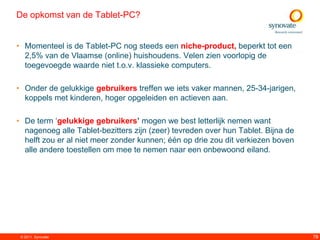 De opkomst van de Tablet-PC?


• Momenteel is de Tablet-PC nog steeds een niche-product, beperkt tot een
  2,5% van de Vlaamse (online) huishoudens. Velen zien voorlopig de
  toegevoegde waarde niet t.o.v. klassieke computers.

• Onder de gelukkige gebruikers treffen we iets vaker mannen, 25-34-jarigen,
  koppels met kinderen, hoger opgeleiden en actieven aan.

• De term „gelukkige gebruikers’ mogen we best letterlijk nemen want
  nagenoeg alle Tablet-bezitters zijn (zeer) tevreden over hun Tablet. Bijna de
  helft zou er al niet meer zonder kunnen; één op drie zou dit verkiezen boven
  alle andere toestellen om mee te nemen naar een onbewoond eiland.




 © 2011. Synovate                                                                 78
 