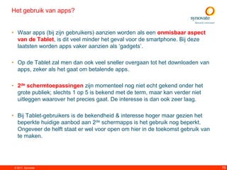 Het gebruik van apps?


• Waar apps (bij zijn gebruikers) aanzien worden als een onmisbaar aspect
  van de Tablet, is dit veel minder het geval voor de smartphone. Bij deze
  laatsten worden apps vaker aanzien als „gadgets‟.

• Op de Tablet zal men dan ook veel sneller overgaan tot het downloaden van
  apps, zeker als het gaat om betalende apps.

• 2de schermtoepassingen zijn momenteel nog niet echt gekend onder het
  grote publiek; slechts 1 op 5 is bekend met de term, maar kan verder niet
  uitleggen waarover het precies gaat. De interesse is dan ook zeer laag.

• Bij Tablet-gebruikers is de bekendheid & interesse hoger maar gezien het
  beperkte huidige aanbod aan 2de schermapps is het gebruik nog beperkt.
  Ongeveer de helft staat er wel voor open om hier in de toekomst gebruik van
  te maken.




 © 2011. Synovate                                                               79
 